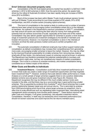 Error! Unknown document property name.
191
228. Consolidation of the DC trust-based pensions market has resulted in a fall from 3,660
schemes in 2012 to 920 schemes in 2025. Over the same time period, the assets held,
driven by the rollout of Automatic Enrolment, has been rapidly rising (an increase of 825%
since 2012 to £205bn).
229. Much of the increase has been within Master Trusts (multi-employer pension funds),
with just 33 Master Trusts accounting for over three-quarters of DC assets, 91% of DC
memberships, and 90% of active savers (including hybrid schemes).
230. This trend of consolidation in the market is likely to continue and a number of pension
reforms have been aimed at encouraging further consolidation where this is in the interests
of members. As outlined in the Department’s previous consultation in 2021324
, consolidation
can help ensure all savers are receiving the best value for money from well-governed
schemes that can achieve economies of scale, especially at the lower end of the market.
Consolidation may also deliver greater opportunities for schemes to access a more diverse
range of investment products and investment strategies to the benefit of members and
broader UK economy. However, it is important consolidation is done in the interests of
members and that the wider pensions market continues to exhibit competition and
innovation.
231. The automatic consolidation of deferred small pots may further support market-wide
consolidation as default consolidators may increase their competitiveness from generating
more scale, encouraging smaller schemes to leave the market. However, this may be offset
by the improved financial sustainability for smaller schemes from removing loss-making
small pots off their books. Any behavioural impact on schemes cannot be known in advance.
The Department has therefore considered the potential costs/benefits to members and
schemes which might arise, but has not monetised any impacts of market consolidation
changes. This is due to a mixture of uncertain evidence, and market consolidation being
considered as an indirect impact of the reforms.
Wider Costs and Benefits to Individuals
232. Investment Returns – Consolidation could help drive investment performance as it
is known that scale can create a wider range of investment opportunities and help negotiate
lower investment fees325
. However, evidence that scale delivers better performance is mixed.
Analysis on a small sample of larger schemes suggests there is not a positive relationship
between scheme size and gross investment returns (see Figure 20). However, the
Department recognises this may be different if the much smaller pension funds were
included in the data, and that there may be a survivorship bias in good performing smaller
schemes. This is supported by evidence from Australia326
which found schemes had a weak
positive relationship between asset size and annual returns. This is seconded by analysis
from CEM benchmarking which found that, where larger schemes do outperform, this is
often due to scale efficiencies such as negotiating lower investment fees, internalising asset
management and/or accessing more diverse asset classes327
. These factors improve net
(after costs and charges), if not gross (underlying), risk-adjusted investment returns.
Consolidation, therefore, in itself may not necessarily drive investment performance (but
should not worsen outcomes and could improve the net returns members earn).
324
https://www.gov.uk/government/consultations/future-of-the-defined-contribution-pension-market-the-case-for-greater-
consolidation/future-of-the-defined-contribution-pension-market-the-case-for-greater-consolidation
325
https://assets.publishing.service.gov.uk/media/673f3ca459aab43310b95a8d/pension-fund-investment-uk-economy.pdf
326
https://www.apra.gov.au/sites/default/files/2023-
06/Drivers%20of%20performance%20-%20APRA%20paper%20for%20MMF%20conference%20Feb%202023.pdf
327
https://www.imcoinvest.com/pdf/research/CEM-Benchmarking-Report_A-Case-For-Scale-February-2022.pdf
 