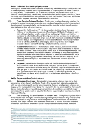 Error! Unknown document property name.
193
missing out. A more consolidated market is likely to help members through having a reduced
number of pension schemes, reducing the likelihood of forgetting which scheme a pension
pot may be with. Combined with this, a default consolidator solution will result in all a
member’s small pots being consolidated into a single place, reducing the possibility of them
becoming lost. Other initiatives being planned, such as the Pensions Dashboard, will further
support this for engaged members, regardless of consolidation.
236. Fewer Pension Pots per Member – The bringing together of pension pots has the
potential to reduce the number of pension pots members have at the point of retirement and
therefore could improve clarity for members around the potential for their overall pension
savings to generate a retirement income.
• Research by the Department334
into decumulation decisions found there was
evidence of mental accounting across different sizes of DC pots. Participants were
more willing to liquidate smaller pots entirely, particularly if these were inactive,
compared to either not touching or drawing down a more complex mix of retirement
income products and cash from larger ones. If more members consolidated their DC
pensions it could encourage detailed consideration of exactly how much a member
needs to withdraw, rather than encouraging a tendency to close a whole pot,
because it doesn’t feel worth leaving a small amount in a pension.
• Investment Performance – There remains a risk, however, that some members
could be made worse off from having their old pension pots consolidated or moved
into a new scheme – most likely due to a worse level of investment performance. The
authorisation criteria for consolidator schemes should help to mitigate the potential
impact on members with consolidators required to continue to offer members value
for money. At the aggregate level, the relatively low initial value for eligibility would
mean any potential impact of any investment performance variation would be
minimised.
• Flat Fees – Members with small pots below the current level of the deminimis335
(£100 threshold below which pots can’t be charged a flat fee) which if consolidated
could then have a combined value above the deminimis could face higher charges if
a flat fee were to be charged which could erode the value of the consolidator pot over
time. The Department is considering an increase in the level of deminimis, for
consolidated members, which should help to protect more pots of lower value from
flat fees.
Wider Costs and Benefits to Industry
237. Gain/Loss of business – Consolidation means some schemes may merge their
scheme into others (largely into Master Trusts). This is essentially a transfer cost/benefit,
with one scheme losing with another scheme gaining. As many small pension schemes are
largely run by trustees (with many doing this voluntarily), it is not anticipated that there would
be any material employer impact through consolidation. Consolidation should help larger
schemes achieve greater scale in a quicker timeframe, supporting their business model and
helping profitability.
238. Cost of seeking out a new scheme to transfer into – DWP previously estimated336
there may be costs arising for schemes seeking out larger schemes who they believe would
take them on should they decide to move their pension scheme members into a different
scheme. With larger schemes such as Master Trusts able to provide increased access to
investment opportunities and reduce costs337
compared to smaller schemes, therefore
334
https://www.gov.uk/government/publications/pension-freedoms-a-qualitative-research-study-of-individuals-decumulation-
journeys/pension-freedoms-a-qualitative-research-study-of-individuals-decumulation-journeys#factors-affecting-decumulation-
decisions
335
https://www.thepensionsregulator.gov.uk/en/document-library/scheme-management-detailed-guidance/funding-and-
investment-detailed-guidance/cost-and-charge-
restrictions#:~:text=On%206%20April%202022%2C%20a,scope%20of%20the%20charge%20cap.
336
https://www.legislation.gov.uk/ukia/2021/44/pdfs/ukia_20210044_en.pdf
337
https://www.mercer.com/en-gb/insights/investments/portfolio-strategies/accelerating-trend-master-
trusts/#:~:text=In%20a%20Master%20Trust%2C%20the,a%20typical%20single%2Demployer%20plan.
 