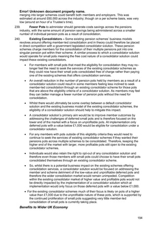 Error! Unknown document property name.
194
merging into larger schemes could benefit both members and employers. This was
estimated at around £60,000 across the industry; though on a per scheme basis, was very
low (around an hour of a Trustee’s time).
239. Fewer Pots to administer should generate costs savings across the pensions
industry, with the same amount of pension savings being administered across a smaller
number of individual pension pots as a result of consolidation.
240. Existing Consolidators – Some existing pension schemes’ business models
revolves around offering member-led consolidation and in theory could therefore be placed
in direct competition with a government legislated consolidator solution. These pension
schemes charge members for the consolidation of their multiple pensions pot into one
singular pension pot within their scheme. A similar process to which a consolidator solution
would operate for small pots meaning the free cost nature of a consolidator solution could
impact these existing consolidators.
• For members with small pots that meet the eligibility for consolidation they may no-
longer feel the need to seek the services of the existing consolidator schemes as
they could now have their small pots consolidated free of charge rather than paying
one of the existing schemes that offers consolidation services.
• An overall reduction in the number of pension pots held by members as a result of a
consolidator solution could result in some members feeling less inclined to seek
member-led consolidation through an existing consolidator scheme for those pots
that are above the eligibility criteria of a consolidator solution. As members may feel
they can better manage a fewer number of pension pots without the need for
consolidation.
• Whilst there would ultimately be some overlap between a default consolidator
solution and the existing business model of the existing consolidator schemes, the
eligibility of a consolidator solution should help to mitigate this impact.
• A consolidator solution’s primary aim would be to improve member outcomes by
addressing the challenges of deferred small pots and is therefore focused on the
lower end of the market with a focus on unprofitable pots. At implementation only
deferred pots with a value below £1,000 would be eligible for consolidation under a
consolidator solution.
• For any members with pots outside of this eligibility criteria they would need to
continue to seek the services of existing consolidator schemes if they wanted their
pensions pots across multiple schemes to be consolidated. Therefore, keeping the
higher end of the market with larger, more profitable pots still open to the existing
consolidator schemes.
• Individuals would also retain the right to opt-out of any consolidation solution and
therefore even those members with small pots could choose to have their small pots
consolidated themselves through an existing consolidator scheme.
• So, whilst there is a potential business impact on the existing schemes offering
consolidation services, a consolidator solution would be focused on addressing the
member and scheme detriment of the low-value and unprofitable deferred pots and
therefore the wider consolidation market would remain unimpeded. Competition
within the existing consolidator market of higher value and profitable pots would not
be directly impacted by the implementation of a consolidator solution which at
implementation would only focus on those deferred pots with a value below £1,000.
• For the existing consolidator schemes much of their focus is likely on pots of a higher
value than £1,000 due to the unprofitable nature of these pots, which is supported by
the continued proliferation of small pots suggesting very little member-led
consolidation of small pots is currently taking place.
Benefits to Wider UK Economy
 