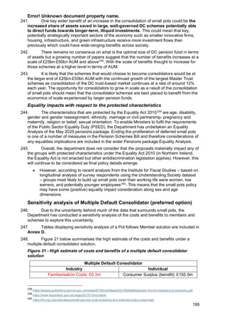 Error! Unknown document property name.
195
241. One key wider benefit of an increase in the consolidation of small pots could be the
increased share of assets saved in large, well-governed DC schemes potentially able
to direct funds towards longer-term, illiquid investments. This could mean that key,
potentially strategically important sectors of the economy such as smaller innovative firms,
housing, infrastructure, and green infrastructure receive more investment flows than
previously which could have wide-ranging benefits across society.
242. There remains no consensus on what is the optimal size of DC pension fund in terms
of assets but a growing number of papers suggest that the number of benefits increases at a
scale of £25bn-£50bn AUM and above338
. With the scale of benefits thought to increase for
those schemes at a higher level in terms of AUM.
243. It is likely that the schemes that would choose to become consolidators would be at
the larger end of £25bn-£50bn AUM with the continued growth of the largest Master Trust
schemes as consolidation of the DC trust-based market continues at a rate of around 12%
each year. The opportunity for consolidators to grow in scale as a result of the consolidation
of small pots should mean that the consolidator schemes are best placed to benefit from the
economics of scale experienced by larger pension funds.
Equality impacts with respect to the protected characteristics
244. The characteristics that are protected by the Equality Act 2010339
are age, disability,
gender and gender reassignment, ethnicity, marriage or civil partnership, pregnancy and
maternity, religion or belief, sexual orientation. To enable Ministers to fulfil the requirements
of the Public Sector Equality Duty (PSED), the Department has undertaken an Equality
Analysis of the May 2025 pensions package. Ending the proliferation of deferred small pots
is one of a number of measures in the Pension Schemes Bill and therefore considerations of
any equalities implications are included in the wider Pensions package Equality Analysis.
245. Overall, the department does not consider that the proposals materially impact any of
the groups with protected characteristics under the Equality Act 2010 (in Northern Ireland,
the Equality Act is not enacted but other antidiscrimination legislation applies). However, this
will continue to be considered as final policy details emerge.
• However, according to recent analysis from the Institute for Fiscal Studies – based on
longitudinal analysis of survey respondents using the Understanding Society dataset
– groups most likely to build up small pots over their working life were women, low
earners, and potentially younger employees340
. This means that the small pots policy
may have some (positive) equality impact consideration along sex and age
dimensions.
Sensitivity analysis of Multiple Default Consolidator (preferred option)
246. Due to the uncertainty behind much of the data that surrounds small pots, the
Department has conducted a sensitivity analysis of the costs and benefits to members and
schemes to explore this uncertainty.
247. Tables displaying sensitivity analysis of a Pot follows Member solution are included in
Annex D.
248. Figure 21 below summarises the high estimate of the costs and benefits under a
multiple default consolidator solution.
Figure 21 - High estimate of costs and benefits of a multiple default consolidator
solution
Multiple Default Consolidator
Industry Individual
Familiarisation Costs: £0.3m Consumer Surplus (benefit): £155.5m
338
https://assets.publishing.service.gov.uk/media/673f3ca459aab43310b95a8d/pension-fund-investment-uk-economy.pdf
339
https://www.legislation.gov.uk/ukpga/2010/15/contents
340
https://ifs.org.uk/publications/small-pension-pots-problems-and-potential-policy-responses
 