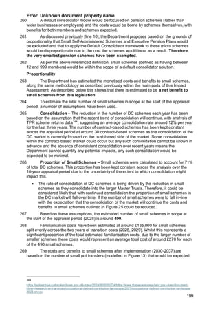 Error! Unknown document property name.
199
260. A default consolidator model would be focused on pension schemes (rather than
wider businesses or employers) and the costs would be borne by schemes themselves, with
benefits for both members and schemes expected.
261. As discussed previously [line 10], the Department proposes based on the grounds of
proportionality that Small Self-Administered Schemes and Executive Pension Plans would
be excluded and that to apply the Default Consolidator framework to these micro schemes
would be disproportionate due to the cost the schemes would incur as a result. Therefore,
the very smallest pension schemes have been exempted.
262. As per the above referenced definition, small schemes (defined as having between
12 and 999 members) would be within the scope of a default consolidator solution.
Proportionality
263. The Department has estimated the monetised costs and benefits to small schemes,
along the same methodology as described previously within the main parts of this Impact
Assessment. As described below this shows that there is estimated to be a net benefit to
small schemes from this legislation.
264. To estimate the total number of small schemes in scope at the start of the appraisal
period, a number of assumptions have been used.
265. Consolidation – The reduction in the number of DC schemes each year has been
based on the assumption that the recent trend of consolidation will continue, with analysis of
TPR scheme returns data344
, suggesting an average consolidation rate around 12% per year
for the last three years. The number of contract-based schemes has been kept constant
across the appraisal period at around 30 contract-based schemes as the consolidation of the
DC market is currently focused on the trust-based side of the market. Some consolidation
within the contract-based market could occur but any such consolidation cannot be known in
advance and the absence of consistent consolidation over recent years means the
Department cannot quantify any potential impacts, any such consolidation would be
expected to be minimal.
266. Proportion of Small Schemes – Small schemes were calculated to account for 71%
of total DC schemes. This proportion has been kept constant across the analysis over the
10-year appraisal period due to the uncertainty of the extent to which consolidation might
impact this.
• The rate of consolidation of DC schemes is being driven by the reduction in small
schemes as they consolidate into the larger Master Trusts. Therefore, it could be
considered likely that with continued consolidation the proportion of small schemes in
the DC market will fall over time. If the number of small schemes were to fall in-line
with the expectation that the consolidation of the market will continue the costs and
benefits to small schemes outlined in Figure 25 could be reduced.
267. Based on these assumptions, the estimated number of small schemes in scope at
the start of the appraisal period (2028) is around 490.
268. Familiarisation costs have been estimated at around £135,000 for small schemes
split evenly across the two years of transition costs (2028, 2029). Whilst this represents a
significant proportion of the total estimated familiarisation costs, due to the larger number of
smaller schemes these costs would represent an average total cost of around £270 for each
of the 490 small schemes.
269. The costs and benefits to small schemes after implementation (2030-2037) are
based on the number of small pot transfers (modelled in Figure 13) that would be expected
344
https://webarchive.nationalarchives.gov.uk/ukgwa/20240605050724/https://www.thepensionsregulator.gov.uk/en/document-
library/research-and-analysis/occupational-defined-contribution-landscape-2023/occupational-defined-contribution-landscape-
2023-annex
 