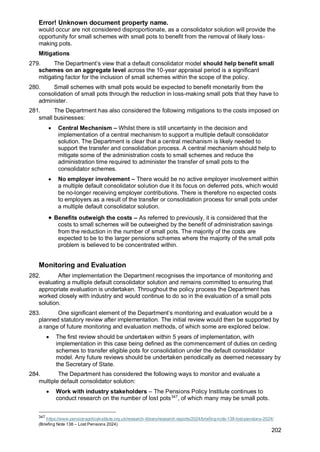 Error! Unknown document property name.
202
would occur are not considered disproportionate, as a consolidator solution will provide the
opportunity for small schemes with small pots to benefit from the removal of likely loss-
making pots.
Mitigations
279. The Department’s view that a default consolidator model should help benefit small
schemes on an aggregate level across the 10-year appraisal period is a significant
mitigating factor for the inclusion of small schemes within the scope of the policy.
280. Small schemes with small pots would be expected to benefit monetarily from the
consolidation of small pots through the reduction in loss-making small pots that they have to
administer.
281. The Department has also considered the following mitigations to the costs imposed on
small businesses:
• Central Mechanism – Whilst there is still uncertainty in the decision and
implementation of a central mechanism to support a multiple default consolidator
solution. The Department is clear that a central mechanism is likely needed to
support the transfer and consolidation process. A central mechanism should help to
mitigate some of the administration costs to small schemes and reduce the
administration time required to administer the transfer of small pots to the
consolidator schemes.
• No employer involvement – There would be no active employer involvement within
a multiple default consolidator solution due it its focus on deferred pots, which would
be no-longer receiving employer contributions. There is therefore no expected costs
to employers as a result of the transfer or consolidation process for small pots under
a multiple default consolidator solution.
• Benefits outweigh the costs – As referred to previously, it is considered that the
costs to small schemes will be outweighed by the benefit of administration savings
from the reduction in the number of small pots. The majority of the costs are
expected to be to the larger pensions schemes where the majority of the small pots
problem is believed to be concentrated within.
Monitoring and Evaluation
282. After implementation the Department recognises the importance of monitoring and
evaluating a multiple default consolidator solution and remains committed to ensuring that
appropriate evaluation is undertaken. Throughout the policy process the Department has
worked closely with industry and would continue to do so in the evaluation of a small pots
solution.
283. One significant element of the Department’s monitoring and evaluation would be a
planned statutory review after implementation. The initial review would then be supported by
a range of future monitoring and evaluation methods, of which some are explored below.
• The first review should be undertaken within 5 years of implementation, with
implementation in this case being defined as the commencement of duties on ceding
schemes to transfer eligible pots for consolidation under the default consolidator
model. Any future reviews should be undertaken periodically as deemed necessary by
the Secretary of State.
284. The Department has considered the following ways to monitor and evaluate a
multiple default consolidator solution:
• Work with industry stakeholders – The Pensions Policy Institute continues to
conduct research on the number of lost pots347
, of which many may be small pots.
347
https://www.pensionspolicyinstitute.org.uk/research-library/research-reports/2024/briefing-note-138-lost-pensions-2024/
(Briefing Note 138 – Lost Pensions 2024)
 
