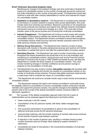 Error! Unknown document property name.
203
Monitoring any changes in the research findings over time could help to illustrate the
impact of a consolidator solution on the number of small pots across the market and
any wider implications on the number of lost pots overall. The Department would also
continue to work with other industry stakeholders to monitor and evaluate the impact
of a consolidator solution.
• Qualitative or Quantitative research – The Department is considering the potential
to commission or conduct research to explore views across stakeholders, this could
include views from schemes and members. Research could draw on the experiences
from across schemes and members and explore how attitudes towards consolidation
and pension saving as a whole have changed as a result. This could also include
member views of the opt-out process and of having their small pots consolidated.
• Industry Engagement – The Department will continue to work closely with industry
and engage constructively to address any barriers that may arise under a default
consolidator solution. The Department remains committed to ensure that throughout,
a consolidator solution whilst ensuring improved member outcomes works for the
wider pensions industry and schemes.
• Delivery Group Discussions – The Department has chaired a number of group
discussions with industry in the policy development process and could do so if further
consultation is needed both prior to and after the implementation of a policy solution.
• Secondary Sources – The Department has used a number of secondary sources
throughout this Impact Assessment and would look to do so in the evaluation and
monitoring of a consolidator solution. Using sources such as the Financial Conduct
Authority’s Financial Lives Survey or ONS’ Wealth and Assets Survey, will allow the
Department to consider the wider impacts of a consolidator solution. This could
include monitoring changes in member confidence around pension savings or
progress on the consolidation of small pots.
• The Department may also conduct a further data gather exercise with providers after
implementation to evaluate and monitor the impacts of a consolidator solution on the
number of small pots across schemes. Previous data gather exercises would provide
a useful base mark to evaluate the impact of a consolidator solution.
285. The Department will continue to consider further ways it could monitor and evaluate a
consolidator solution.
286. The Department reserves the right to and remains committed to continually review
the eligibility criteria for consolidation to ensure a consolidator solution continues to benefit
members and support the pensions industry. Any specific changes to the eligibility criteria of
pension pots to be in-scope of the default consolidator solution would be subject to
affirmative regulations.
287. The “success” of the default consolidator approach within the first 5 years of
implementation can be assessed against the following but not limited criteria:
• Fewer small pots in the DC market.
• Consolidation of the DC pensions market, with fewer, better managed large
schemes.
• The successful authorisation of consolidators to allow for the consolidation of
deferred small pots across the DC pensions landscape.
• Improved data matching, with the smooth matching of member data across schemes
for the transfer of pension pots between schemes.
• A reduction in the number of pension pots, resulting in members having a lower
number of pension pots but of larger value (helping to support members in
retirement).
• Consistently low levels of mismatches in the movement/consolidation of small pots
between schemes.
 