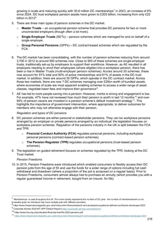 216
growing in scale and maturing quickly with 30.6 million DC memberships7
in 2023, an increase of 6%
since 2024. DC trust workplace pension assets have grown to £205 billion, increasing from only £22
billion in 20128
.
5. There are three main types of pension schemes in the DC market:
o Master Trusts – an occupational pension scheme that provides DC pensions for two or more
unconnected employers (though often a lot more).
o Single Employer Trusts (SETs) – pension schemes which are managed for and on behalf of a
single employer.
o Group Personal Pensions (GPPs) – DC contract-based schemes which are regulated by the
FCA.
6. The DC market has been consolidating, with the number of pension schemes reducing from around
3,700 in 2012 to around 950 schemes now. Close to 900 of these schemes are single-employer
trusts, traditionally set-up by employers to support their workforce. However, as AE resulted in all
employers needing to enrol their employees (where eligible) into a workplace pension, there has
been a rise in Master Trusts (multi-employer pension schemes). Across around 30 schemes, these
now account for 91% total and 90% of active memberships and 81% of assets in the DC trust
market. In addition, there are around 30 GPPs, which operate in the DC contract market. Across
those two markets, there are now 7 DC schemes managing over £25bn worth of bundled assets,
where economies of scale are most apparent enabling schemes to access a wider range of asset
classes, negotiate lower fees and improve their governance9
.
7. AE has led to more people saving into a pension. However, inertia is strong and engagement is low.
For example, 47% have not reviewed how much their pension is worth in last 12 months10
and over
94% of pension savers are invested in a pension scheme’s default investment strategy11
. This
highlights the importance of government intervention, where appropriate, to deliver outcomes for
members who may not otherwise engage with their pension.
Regulation and types of DC pensions
8. DC pension schemes are either personal or stakeholder pensions. They can be workplace pensions
arranged by an employer or private pensions arranged by an individual; the legislation focuses on
workplace pension schemes. Regulation of the pensions industry in the UK is split between the FCA
and TPR:
o Financial Conduct Authority (FCA) regulates personal pensions, including workplace
personal pensions (contract-based pension schemes).
o The Pension Regulator (TPR) regulates occupational pensions (trust-based pension
schemes).
9. The legislation on guided retirement focuses on schemes regulated by the TPR, looking at the DC
Trust market.
Pension Freedoms
10. In 2015, Pension Freedoms were introduced which enabled consumers to flexibly access their DC
pension pots from the age of 55 and use the funds for a wider range of options including full cash
withdrawal and drawdown (where a proportion of the pot is accessed on a regular basis). Prior to
Pension Freedoms, consumers almost always had to purchase an annuity (which provides you with a
regular guaranteed income in retirement, bought from an insurer, for life).
7
‘Memberships’ is used throughout this IA. This more closely represents the number of DC pots - the number of members/savers is not
knowable given an individual may have multiple pots with different providers.
8
https://www.thepensionsregulator.gov.uk/en/document-library/research-and-analysis/occupational-defined-contribution-landscape-2023
9
Corporate Adviser 2024 MT GPP Default Report (https://corporate-adviser.com/research/)
10
https://www.fca.org.uk/publication/financial-lives/fls-2022-pensions.pdf
11
https://www.thepensionsregulator.gov.uk/en/document-library/research-and-analysis/occupational-defined-contribution-landscape-2024
 