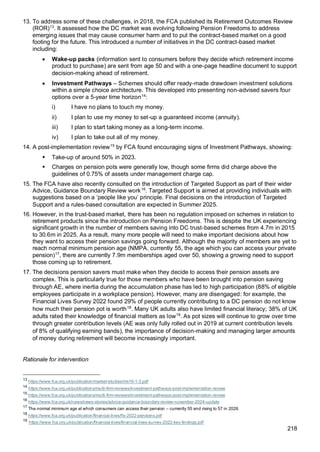 218
13. To address some of these challenges, in 2018, the FCA published its Retirement Outcomes Review
(ROR)13
. It assessed how the DC market was evolving following Pension Freedoms to address
emerging issues that may cause consumer harm and to put the contract-based market on a good
footing for the future. This introduced a number of initiatives in the DC contract-based market
including:
• Wake-up packs (information sent to consumers before they decide which retirement income
product to purchase) are sent from age 50 and with a one-page headline document to support
decision-making ahead of retirement.
• Investment Pathways – Schemes should offer ready-made drawdown investment solutions
within a simple choice architecture. This developed into presenting non-advised savers four
options over a 5-year time horizon14
:
i) I have no plans to touch my money.
ii) I plan to use my money to set-up a guaranteed income (annuity).
iii) I plan to start taking money as a long-term income.
iv) I plan to take out all of my money.
14. A post-implementation review15
by FCA found encouraging signs of Investment Pathways, showing:
▪ Take-up of around 50% in 2023.
▪ Charges on pension pots were generally low, though some firms did charge above the
guidelines of 0.75% of assets under management charge cap.
15. The FCA have also recently consulted on the introduction of Targeted Support as part of their wider
Advice, Guidance Boundary Review work16
. Targeted Support is aimed at providing individuals with
suggestions based on a ‘people like you’ principle. Final decisions on the introduction of Targeted
Support and a rules-based consultation are expected in Summer 2025.
16. However, in the trust-based market, there has been no regulation imposed on schemes in relation to
retirement products since the introduction on Pension Freedoms. This is despite the UK experiencing
significant growth in the number of members saving into DC trust-based schemes from 4.7m in 2015
to 30.6m in 2025. As a result, many more people will need to make important decisions about how
they want to access their pension savings going forward. Although the majority of members are yet to
reach normal minimum pension age (NMPA, currently 55, the age which you can access your private
pension)17
, there are currently 7.9m memberships aged over 50, showing a growing need to support
those coming up to retirement.
17. The decisions pension savers must make when they decide to access their pension assets are
complex. This is particularly true for those members who have been brought into pension saving
through AE, where inertia during the accumulation phase has led to high participation (88% of eligible
employees participate in a workplace pension). However, many are disengaged: for example, the
Financial Lives Survey 2022 found 29% of people currently contributing to a DC pension do not know
how much their pension pot is worth18
. Many UK adults also have limited financial literacy; 38% of UK
adults rated their knowledge of financial matters as low19
. As pot sizes will continue to grow over time
through greater contribution levels (AE was only fully rolled out in 2019 at current contribution levels
of 8% of qualifying earning bands), the importance of decision-making and managing larger amounts
of money during retirement will become increasingly important.
Rationale for intervention
13
https://www.fca.org.uk/publication/market-studies/ms16-1-3.pdf
14
https://www.fca.org.uk/publications/multi-firm-reviews/investment-pathways-post-implementation-review
15
https://www.fca.org.uk/publications/multi-firm-reviews/investment-pathways-post-implementation-review
16
https://www.fca.org.uk/news/news-stories/advice-guidance-boundary-review-november-2024-update
17
The normal minimum age at which consumers can access their pension – currently 55 and rising to 57 in 2028.
18
https://www.fca.org.uk/publication/financial-lives/fls-2022-pensions.pdf
19
https://www.fca.org.uk/publication/financial-lives/financial-lives-survey-2022-key-findings.pdf
 