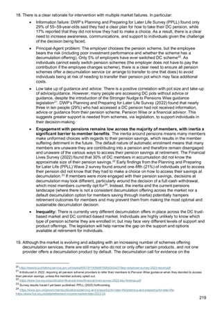 219
18. There is a clear rationale for intervention with multiple market failures. In particular:
• Information failure: DWP’s Planning and Preparing for Later Life Survey (PPLL) found only
29% of 55–59-year-olds said they had a clear plan for how to take their DC pension, while
17% reported that they did not know they had to make a choice. As a result, there is a clear
need to increase awareness, communications, and support to individuals given the challenge
of the decision being faced.
• Principal-Agent problem: The employer chooses the pension scheme, but the employee
bears the risk (including poor investment performance and whether the scheme has a
decumulation offering). Only 5% of employers have ever switched DC scheme20
. As
individuals cannot easily switch pension schemes (the employer does not have to pay the
contribution if the employee changes scheme), there is a clear need to ensure all pension
schemes offer a decumulation service (or arrange to transfer to one that does) to avoid
individuals being at risk of needing to transfer their pension pot which may face additional
costs.
• Low take up of guidance and advice: There is a positive correlation with pot size and take-up
of advice/guidance. However, many people are accessing DC pots without advice or
guidance, despite the introduction of the Stronger Nudge to Pensions Wise guidance
legislation21
. DWP’s Planning and Preparing for Later Life Survey (2022) found that nearly
three in ten people (29%) who had accessed a DC pension had not received information,
advice or guidance from their pension scheme, Pension Wise or a financial advisor. This
suggests greater support is needed from schemes, via legislation, to support individuals in
their decision-making.
• Engagement with pensions remains low across the majority of members, with inertia a
significant barrier to member benefits. The inertia around pensions means many members
make uniformed choices with regards to their pension savings, which results in the member
suffering detriment in the future. The default nature of automatic enrolment means that many
members are unaware they are contributing into a pension and therefore remain disengaged
and unaware of the various ways to access their pension savings at retirement. The Financial
Lives Survey (2022) found that 30% of DC members in accumulation did not know the
approximate size of their pension savings.22
Early findings from the Planning and Preparing
for Later Life (PPLL) Wave 2 survey found around one-fifth (21%) of individuals yet to access
their pension did not know that they had to make a choice on how to access their savings at
decumulation.23
If members were more engaged with their pension savings, decisions at
decumulation may look different, particularly around the decision of a full-cash withdrawal,
which most members currently opt for24
. Instead, the inertia and the current pensions
landscape (where there is not a consistent decumulation offering across the market nor a
default decumulation option for members saving through inertia) potentially hampers
retirement outcomes for members and may prevent them from making the most optimal and
sustainable decumulation decision.
• Inequality: There is currently very different decumulation offers in place across the DC trust-
based market and DC contract-based market. Individuals are highly unlikely to know which
type of pension scheme they are enrolled in; but may face very different levels of support and
product offerings. The legislation will help narrow the gap on the support and options
available at retirement for individuals.
19. Although the market is evolving and adapting with an increasing number of schemes offering
decumulation services, there are still many who do not or only offer certain products, and not one
provider offers a decumulation product by default. The decumulation call for evidence on the
20
https://assets.publishing.service.gov.uk/media/6501971439d9f1000d3d3a37/dwp-employer-survey-2022-report.pdf
21
Introduced in 2022, requiring all pension scheme providers to refer their members to Pension Wise guidance when they decided to access
their pension savings, unless the member actively opted out.
22
https://www.fca.org.uk/publication/financial-lives/financial-lives-survey-2022-key-findings.pdf
23
Survey results haven’t yet been published. PPLL (2025) forthcoming.
24
https://www.gov.uk/government/publications/planning-and-preparing-for-later-life/planning-and-preparing-for-later-life;
https://www.fca.org.uk/data/retirement-income-market-data-2023-24
 