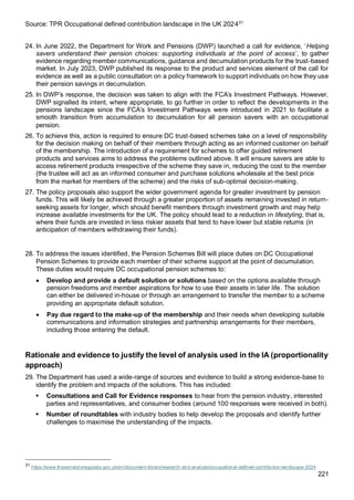 221
Source: TPR Occupational defined contribution landscape in the UK 202431
24. In June 2022, the Department for Work and Pensions (DWP) launched a call for evidence, ‘Helping
savers understand their pension choices: supporting individuals at the point of access’, to gather
evidence regarding member communications, guidance and decumulation products for the trust-based
market. In July 2023, DWP published its response to the product and services element of the call for
evidence as well as a public consultation on a policy framework to support individuals on how they use
their pension savings in decumulation.
25. In DWP’s response, the decision was taken to align with the FCA’s Investment Pathways. However,
DWP signalled its intent, where appropriate, to go further in order to reflect the developments in the
pensions landscape since the FCA’s Investment Pathways were introduced in 2021 to facilitate a
smooth transition from accumulation to decumulation for all pension savers with an occupational
pension.
26. To achieve this, action is required to ensure DC trust-based schemes take on a level of responsibility
for the decision making on behalf of their members through acting as an informed customer on behalf
of the membership. The introduction of a requirement for schemes to offer guided retirement
products and services aims to address the problems outlined above. It will ensure savers are able to
access retirement products irrespective of the scheme they save in, reducing the cost to the member
(the trustee will act as an informed consumer and purchase solutions wholesale at the best price
from the market for members of the scheme) and the risks of sub-optimal decision-making.
27. The policy proposals also support the wider government agenda for greater investment by pension
funds. This will likely be achieved through a greater proportion of assets remaining invested in return-
seeking assets for longer, which should benefit members through investment growth and may help
increase available investments for the UK. The policy should lead to a reduction in lifestyling, that is,
where their funds are invested in less riskier assets that tend to have lower but stable returns (in
anticipation of members withdrawing their funds).
28. To address the issues identified, the Pension Schemes Bill will place duties on DC Occupational
Pension Schemes to provide each member of their scheme support at the point of decumulation.
These duties would require DC occupational pension schemes to:
• Develop and provide a default solution or solutions based on the options available through
pension freedoms and member aspirations for how to use their assets in later life. The solution
can either be delivered in-house or through an arrangement to transfer the member to a scheme
providing an appropriate default solution.
• Pay due regard to the make-up of the membership and their needs when developing suitable
communications and information strategies and partnership arrangements for their members,
including those entering the default.
Rationale and evidence to justify the level of analysis used in the IA (proportionality
approach)
29. The Department has used a wide-range of sources and evidence to build a strong evidence-base to
identify the problem and impacts of the solutions. This has included:
▪ Consultations and Call for Evidence responses to hear from the pension industry, interested
parties and representatives, and consumer bodies (around 100 responses were received in both).
▪ Number of roundtables with industry bodies to help develop the proposals and identify further
challenges to maximise the understanding of the impacts.
31
https://www.thepensionsregulator.gov.uk/en/document-library/research-and-analysis/occupational-defined-contribution-landscape-2024
 