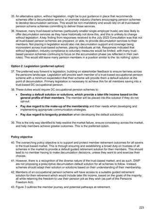 223
35. An alternative option, without legislation, might be to put guidance in place that recommends
schemes offer a decumulation service, or promote industry charters encouraging pension schemes
to develop decumulation services. This would be non-mandatory and would rely on all trust-based
pension scheme schemes committing to deliver those services.
36. However, many trust-based schemes (particularly smaller single-employer trusts) are less likely to
offer decumulation services as they have historically not done this, and this is unlikely to change
without legislation. A key finding from responses received to the July 2023 Consultation was that not
all trust-based pension schemes are prepared, or able, to provide decumulation services to their
members. Not placing in legislation would also risk decumulation support and coverage being
inconsistent across trust-based schemes, placing individuals at risk. Responses indicated that
without legislation, industry compliance to voluntary measures would be limited, with many trust-
based pension schemes continuing to focus on the accumulation phase (as reflected in their own
rules). This would still leave many pension members in a position similar to the ‘do nothing’ option.
Option 2: Legislation (preferred option)
37. The preferred way forward is legislation, building on stakeholder feedback to ensure fairness across
the pensions landscape. Legislation will provide each member of a trust-based occupational pension
scheme with a minimum expectation that their scheme will provide them a default solution at the
point of decumulation. Primary legislation is necessary to achieve this for all members saving into a
trust-based DC occupational pension.
38. These duties would require DC occupational pension schemes to:
• Develop a default solution or solutions, which provide a later-life income based on the
general profile of their members. The member will be placed into this solution if they do not
opt-out.
• Pay due regard to the make-up of the membership and their needs when developing and
implementing appropriate communication strategies.
• Pay due regard to longevity protection when developing the default solution(s).
39. This is the only way identified to help resolve the market failure, ensure consistency across the market,
and help members achieve greater outcomes. This is the preferred option.
Policy objective
40. The overarching policy objective is to support and protect member retirement outcomes for all savers
in the trust-based market. This is through ensuring and establishing a broad duty on trustees of all
schemes in the market to provide a default guided retirement solution for their members. This should
lead to no member having to make decumulation decisions, unless they want to and exercise their
choices.
41. However, there is a recognition of the diverse nature of the trust-based market, and as such, DWP
are not proposing a prescriptive decumulation default solution for all schemes to follow. Instead,
schemes should adapt their solution or solutions based on their understanding of their membership.
42. Members of an occupational pension scheme will have access to a suitable guided retirement
solution for their retirement which would include later life income, based on the goals of the majority,
all while retaining the freedom to use their pension pot as they wish (as part of the Pensions
Freedom Act).
43. Figure 3 outlines the member journey and potential pathways at retirement.
 