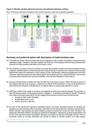 224
Figure 3: Member guided retirement journey and potential pathways outlined
Key: Pink boxes represent changes to the member journey under the proposed legislation
Summary and preferred option with description of implementation plan
44. The preferred option will be enacted with primary legislation with a further consultation at the secondary
legislation stage. Therefore, the policy details will continue to be finalised and the Impact Assessment
presents the best possible estimates at this point in time.
45. The intention is to place a duty on trustees to provide decumulation solutions for their members through
a default. A default option is where the pension scheme places a member into a solution that they have
determined meets the aspirations of the majority of the membership, following engagement with their
members. Members placed into the default option will be able to opt-out, should they wish, and be able
to access other products and services available under pension freedoms if they wish to.
46. As part of these duties, trustees will need to offer these services in-house, either through provision of
the solution directly or by ‘buying-in’ solution(s) on behalf of the members or have an arrangement in
place where the member is transferred to a scheme where an appropriate default is in place.
47. DWP are content if the range of services are wrapped up within one overall package; for example, in
their ‘DC Decumulation: Evolving the Pension Freedoms – Final Recommendations’ report33
, Pensions
and Lifetime Savings Association (PLSA) suggest that products and services should provide:
• Access to cash and/or flexibility,
• Sustainable income, and
• Secure income in later life.
48. As part of this framework approach described above, the policy requires schemes to develop the
products and services they offer to provide a later-life income and guide their members towards them.
While schemes may develop any decumulation product to provide an income for their members, it is
likely that a blended solution, including an element of drawdown, followed by a level of guarantee, will
be the most common product developed, because it provides an element of flexible income, which is
reversible unlike an annuity (members can decide to switch to another product at a later stage).
33
https://www.plsa.co.uk/Portals/0/Documents/Policy-Documents/2020/DC-Decumulation-Final-Recommendations-Oct-2020.pdf
In retirement
Defined Contribution Occupational Pension Journey
Member receives
information on day 1 of
their pension journey
explaining the income
solution/s they will be
placed into at the point
the trustees decide the
default would apply.
Frequent communications
will continue throughout
the member’s working life
– details be developed
Life Events
affecting
contribution
decisions –
throughout
contribution
journey
Member’s decision
Can select from:
Range of products
offered by scheme
in-house or from
partner
Or
Can self-select
alternative solution
offered by another
provider and transfer
funds to that
provider
?
5 years before
NMPA (currently
55 rising to 57 in
2027) receive
wake-up pack
providing more
detailed
information on in-
house and open
market options
Member continues with
selected in-house or
partner retirement option.
Funds remain invested.
Trustees’ fiduciary duty
continues
Member
contacts
scheme to
discuss
access to
pension
fund
Member
offered
Pension
Wise appt.
Member
Communication
throughout
pension journey
includes Annual
Benefit
Statement
If no active
decision by
member placed
into the default
pension solution
at the point
determined by the
trustees – can
opt-out dependent
on scheme rules
Member
Communication
throughout
pension journey
If no active decision
received member
continues in default offer.
Funds remain invested.
Trustees’ fiduciary duty
continues.
 