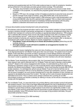 228
schemes and supplemented with the FCA’s wider evidence base on costs of compliance, therefore
giving confidence in the estimates and wide-spread market coverage. This estimated:
• The policy documentation to be 40 pages which would take around 2 hours to read. Given
similarities in the proposals, it is assumed the proposed guided retirement legislation is similar
in length.
• Based on TPR input, the average number of trustees at schemes is assumed to be around 3
and the average hourly wage of trustees, using ONS ASHE data, to be around £36.51.
• This is scaled up across the whole market (1,080 schemes) to get a total familiarisation cost
of around £296,000, after the 25% optimism bias is applied. This is a direct cost to pension
schemes, as all schemes will need to immediately familiarise themselves with the policy
details to understand what actions are required to comply with the legislation.
In-house decumulation product development costs and partnering
57. All schemes under the proposal will either need to offer a decumulation solution in-house (including
buying-in solutions through a partnership arrangement) or organise an arrangement where they can
transfer their members to a scheme which provides an appropriate default solution(s). TPR analysis
from a selected 580 schemes shows around 160 single-employer trusts (30% of sample) currently
offer a decumulation service37
, while around 30 Master Trusts offer a decumulation service. This
leaves hundreds of schemes who would be required to develop a decumulation offer or develop an
arrangement with another scheme. Based on industry engagement, it is assumed:
▪ Only Master Trusts will develop an in-house decumulation product (where they are not
currently doing so)
▪ All single-employer trusts will look to establish an arrangement to transfer their
members to another scheme.
58. Discussions with industry highlighted the costs and risks of setting up an in-house service were likely
to be disproportionate for non-Master Trusts given their size and scope. The greater level of assets
Master Trusts hold offers economies of scale in producing in-house default solutions and greater
ability to spread risk and offer longevity pooling. Therefore, it is assumed these schemes will opt for
this route in order to capitalise on increased charges from their members who will enter drawdown.
59. For Master Trusts developing a decumulation offer, the Corporate Advisor Retirement Report and
desk research was used to estimate that 5 to 10 Master Trusts will need to develop a decumulation
product38
. Based on the various engagement with industry, it is estimated the up-front cost of
developing a drawdown solution to be £1m (the Corporate Advisor report highlights the majority of
products not offered among Master Trusts is drawdown). Since most schemes currently offer UFPLS
to their members, it is estimated the upfront cost per Master Trust will in fact be half this cost at
£500,000. This is because UPFLS is not too dissimilar a product from drawdown, and thus, schemes
will not have to engage in as much product development to now offer drawdown to their members as
opposed to developing the product from scratch. The total up-front costs of product development are
estimated to be £3.5m. This is a direct cost to pension schemes who currently do not offer
decumulation products and decide to develop an offering in-house, as this will be a necessary cost to
comply with the legislation.
60. For non-Master Trusts, it is assumed those not currently offering a decumulation product will partner
with another scheme. This is due to the large differential between the cost of developing an in-house
decumulation product versus partnering with a scheme offering decumulation products to transfer
members to access these products; single-employer trusts tend to be significantly smaller in size
than Master Trusts and thus would likely lack the economies of scale necessary to develop in-house
products profitably. Using TPR scheme returns and coverage of decumulation estimates, this puts
around 620 schemes in scope.
o 510 small schemes [12 to 999 members]
37
https://www.thepensionsregulator.gov.uk/en/document-library/research-and-analysis/use-of-decumulation-products-within-occupational-dc-
schemes
38
For the purposes of the analysis, a midpoint of 7 Master Trusts as a midpoint which also reflects the best available information whilst
recognising commercial sensitivity.
 