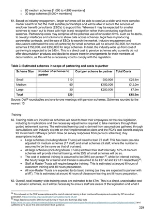 229
o 80 medium schemes [1,000 to 4,999 members]
o 30 large schemes [5,000+ members]
61. Based on industry engagement, larger schemes will be able to conduct a wider and more complex
market search to find the most suitable partnerships and will be able to secure the services of
employer benefit consultants (EBCs) to support this. Whereas it may be expected for smaller
schemes to reach out to those with high brand recognition rather than conducting significant
searches. Partnership costs may comprise of the potential use of innovation firms, such as fin-techs,
to develop interfaces and solutions to share data across schemes, legal fees in producing
partnership contracts, and the use of EBCs to search the market. Industry engagement and
discussions estimated the cost of partnering for small schemes will be around £50,000, for medium
schemes £150,000, and £250,000 for large schemes. In total, the industry-wide up-front cost of
partnering is expected to be £45m. This is a direct cost to pension schemes who currently do not
offer decumulation products and decide to secure transfer arrangements for their members at
decumulation, as this will be a necessary cost to comply with the legislation.
Table 3: Estimated schemes in scope of partnering and costs to partner
Scheme Size Number of schemes to
partner
Cost per scheme to partner Total Costs
Small 510 £50,000 £25.6m
Medium 80 £150,000 £12.0m
Large 30 £250,000 £7.9m
Total 620 £45.5m
Source: DWP roundtables and one-to-one meetings with pension schemes. Schemes rounded to the
nearest 10
Training
62. Training costs are incurred as schemes will need to train their employees on the new legislation,
including its implications and the necessary adjustments required to take members through their
guided retirement journey. The estimated training cost is derived from assumptions gathered through
consultations with industry experts on their implementation plans and the FCA’s cost-benefit analysis
for Investment Pathways (which drew on survey responses from pension schemes). Key
assumptions include:
• Large schemes (including Master Trusts) will need to train 75 staff. This has been pro-rata
adjusted for medium schemes (17 staff) and small schemes (3 staff, where the number is
assumed to be the same as that of trustees).
• All large schemes (including Master Trusts) will train their staff internally, 50% of medium
schemes will provide internal training, while 25% of small schemes will do so.
• The cost of external training is assumed to be £910 per person39
, while for internal training,
the hourly wage for a trainer and trainee is assumed to be £27.42 and £21.81 respectively40
.
• Staff at Master Trusts will require bespoke training. This is estimated at around 6 hours of
classroom training and 40 hours preparation.
• All non-Master Trusts are expected to do basic training (as they are expected to partner with
a MT). This is estimated at around 6 hours of classroom training and 8 hours preparation.
63. Overall, total industry-wide training costs are estimated to be £7m. This is a direct, unavoidable cost
to pension schemes, as it will be necessary to ensure staff are aware of the legislation and what it
39
This is based on the FCA’s assumptions on the cost of external training in their cost-benefit analysis and uprated by CPI since their
publication. https://www.fca.org.uk/publication/consultation/cp19-05.pdf
40
Wage data is sourced by ONS Annual Survey of Hours and Earnings 2022 data
(https://www.ons.gov.uk/employmentandlabourmarket/peopleinwork/earningsandworkinghours/datasets/occupation2digitsocashetable2) and
uplifted by 27% as per the archived Green Book guidance.
 