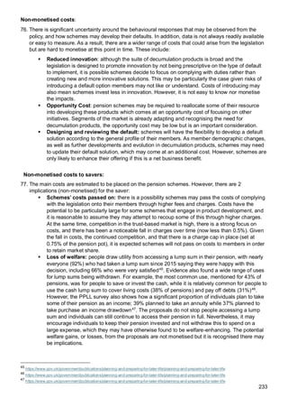 233
Non-monetised costs:
76. There is significant uncertainty around the behavioural responses that may be observed from the
policy, and how schemes may develop their defaults. In addition, data is not always readily available
or easy to measure. As a result, there are a wider range of costs that could arise from the legislation
but are hard to monetise at this point in time. These include:
▪ Reduced innovation: although the suite of decumulation products is broad and the
legislation is designed to promote innovation by not being prescriptive on the type of default
to implement, it is possible schemes decide to focus on complying with duties rather than
creating new and more innovative solutions. This may be particularly the case given risks of
introducing a default option members may not like or understand. Costs of introducing may
also mean schemes invest less in innovation. However, it is not easy to know nor monetise
the impacts.
▪ Opportunity Cost: pension schemes may be required to reallocate some of their resource
into developing these products which comes at an opportunity cost of focusing on other
initiatives. Segments of the market is already adapting and recognising the need for
decumulation products, the opportunity cost may be low but is an important consideration.
▪ Designing and reviewing the default: schemes will have the flexibility to develop a default
solution according to the general profile of their members. As member demographic changes,
as well as further developments and evolution in decumulation products, schemes may need
to update their default solution, which may come at an additional cost. However, schemes are
only likely to enhance their offering if this is a net business benefit.
Non-monetised costs to savers:
77. The main costs are estimated to be placed on the pension schemes. However, there are 2
implications (non-monetised) for the saver:
▪ Schemes’ costs passed on: there is a possibility schemes may pass the costs of complying
with the legislation onto their members through higher fees and charges. Costs have the
potential to be particularly large for some schemes that engage in product development, and
it is reasonable to assume they may attempt to recoup some of this through higher charges.
At the same time, competition in the trust-based market is high, there is a strong focus on
costs, and there has been a noticeable fall in charges over time (now less than 0.5%). Given
the fall in costs, the continued competition, and that there is a charge cap in place (set at
0.75% of the pension pot), it is expected schemes will not pass on costs to members in order
to retain market share.
▪ Loss of welfare: people draw utility from accessing a lump sum in their pension, with nearly
everyone (92%) who had taken a lump sum since 2015 saying they were happy with this
decision, including 66% who were very satisfied45
. Evidence also found a wide range of uses
for lump sums being withdrawn. For example, the most common use, mentioned for 43% of
pensions, was for people to save or invest the cash, while it is relatively common for people to
use the cash lump sum to cover living costs (38% of pensions) and pay off debts (31%)46
.
However, the PPLL survey also shows how a significant proportion of individuals plan to take
some of their pension as an income; 39% planned to take an annuity while 37% planned to
take purchase an income drawdown47
. The proposals do not stop people accessing a lump
sum and individuals can still continue to access their pension in full. Nevertheless, it may
encourage individuals to keep their pension invested and not withdraw this to spend on a
large expense, which they may have otherwise found to be welfare-enhancing. The potential
welfare gains, or losses, from the proposals are not monetised but it is recognised there may
be implications.
45
https://www.gov.uk/government/publications/planning-and-preparing-for-later-life/planning-and-preparing-for-later-life
46
https://www.gov.uk/government/publications/planning-and-preparing-for-later-life/planning-and-preparing-for-later-life
47
https://www.gov.uk/government/publications/planning-and-preparing-for-later-life/planning-and-preparing-for-later-life
 