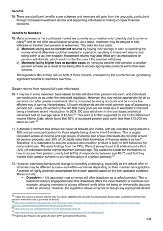 234
Benefits
78. There are significant benefits some schemes and members will gain from the proposals, particularly
through increased investment returns and supporting individuals in making complex financial
decisions.
Benefits to Members
79. Many schemes in the trust-based market are currently accumulation-only (possibly due to scheme
rules)48
and do not offer decumulation services. As a result, members may be obliged to fully
withdraw or transfer their pension at retirement. This risks two key costs:
a) Members losing out on investment returns by having their savings in cash or spending the
money when it otherwise could be invested in a pension, resulting in investment returns and
being within a tax-free wrapper. Investment returns may also offset any tax implications on
pension withdrawals, which would not be the case if the member withdraws
b) Members facing higher fees or transfer costs by having to transfer their pension to another
pension scheme as a result of not being able to access appropriate products within their own
scheme.
The legislation should help reduce both of those impacts, compared to the counterfactual, generating
significant benefits to members over time.
Greater returns from reduced full-cash withdrawals
80. It may be in some members’ best interest to fully withdraw their pension into cash, and individuals
can continue to do so under the proposed legislation. However, this may not be appropriate for all as
pensions can offer greater investment returns compared to saving accounts and be a more tax-
efficient way of saving. Nevertheless, full cash withdrawals are the most common way of accessing a
pension pot – likely influenced by the fact that many pots are still small due to Automatic Enrolment
being a relatively recent introduction. In 2024, DC pots withdrawn in the trust-based market at
retirement had an average value of £5,500.49
This point is further supported by the FCA’s Retirement
Income Market Data, which found that 86% of accessed pension pots worth less than £10,000 are
taken as cash.50
81. Automatic Enrolment has shown the power of defaults and inertia, with opt-out rates being around 8-
10% and pension participation for those eligible being close to 9-in-10 workers. This is largely
consistent across all income and age groups. Evidence also shows individuals do not shop around
for pension products, and 38% of UK adults rated their knowledge of financial matters as low51
.
Therefore, it is reasonable to assume a default decumulation product is likely to shift behaviour for
many individuals. The early findings from the PPLL Wave 2 survey found that while around a third
(32%) of individuals below normal minimum pension age (55) wanted to decide for themselves on
how to access their pension, nearly half (43%) of respondents between age 40-75 said that they
wanted their pension scheme to provide the option of a default pathway.52
82. However, estimating behavioural change is incredibly challenging, especially as the default offer by
schemes may be different across—and within—schemes depending on their member demographics.
A number of highly uncertain assumptions have been applied based on the best available evidence.
These include:
▪ Drawdown – It is assumed most schemes will offer drawdown as a default product. This is
based on industry engagement and that drawdown offers the most flexibility to members (for
example, allowing members to access different levels while not being an irreversible decision,
unlike an annuity). However, the legislation allows schemes to design any appropriate default
48
That is, the rules of a pension scheme may have been established to consider the accumulation phase as pre-automatic enrolment, DC
pensions were then used to purchase an annuity.
49
https://www.thepensionsregulator.gov.uk/en/document-library/research-and-analysis/occupational-defined-contribution-landscape-
2024/occupational-defined-contribution-landscape-2024-annex
50
https://www.fca.org.uk/data/retirement-income-market-data-2023-24
51
https://www.fca.org.uk/publication/financial-lives/financial-lives-survey-2022-key-findings.pdf
52
Planning and Preparing for Later Life 2024, DWP, publication forthcoming’
 