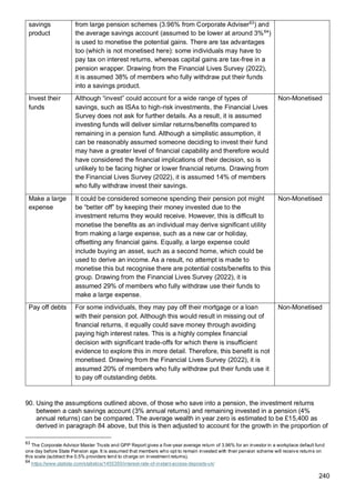 240
savings
product
from large pension schemes (3.96% from Corporate Adviser63
) and
the average savings account (assumed to be lower at around 3%64
)
is used to monetise the potential gains. There are tax advantages
too (which is not monetised here): some individuals may have to
pay tax on interest returns, whereas capital gains are tax-free in a
pension wrapper. Drawing from the Financial Lives Survey (2022),
it is assumed 38% of members who fully withdraw put their funds
into a savings product.
Invest their
funds
Although “invest” could account for a wide range of types of
savings, such as ISAs to high-risk investments, the Financial Lives
Survey does not ask for further details. As a result, it is assumed
investing funds will deliver similar returns/benefits compared to
remaining in a pension fund. Although a simplistic assumption, it
can be reasonably assumed someone deciding to invest their fund
may have a greater level of financial capability and therefore would
have considered the financial implications of their decision, so is
unlikely to be facing higher or lower financial returns. Drawing from
the Financial Lives Survey (2022), it is assumed 14% of members
who fully withdraw invest their savings.
Non-Monetised
Make a large
expense
It could be considered someone spending their pension pot might
be “better off” by keeping their money invested due to the
investment returns they would receive. However, this is difficult to
monetise the benefits as an individual may derive significant utility
from making a large expense, such as a new car or holiday,
offsetting any financial gains. Equally, a large expense could
include buying an asset, such as a second home, which could be
used to derive an income. As a result, no attempt is made to
monetise this but recognise there are potential costs/benefits to this
group. Drawing from the Financial Lives Survey (2022), it is
assumed 29% of members who fully withdraw use their funds to
make a large expense.
Non-Monetised
Pay off debts For some individuals, they may pay off their mortgage or a loan
with their pension pot. Although this would result in missing out of
financial returns, it equally could save money through avoiding
paying high interest rates. This is a highly complex financial
decision with significant trade-offs for which there is insufficient
evidence to explore this in more detail. Therefore, this benefit is not
monetised. Drawing from the Financial Lives Survey (2022), it is
assumed 20% of members who fully withdraw put their funds use it
to pay off outstanding debts.
Non-Monetised
90. Using the assumptions outlined above, of those who save into a pension, the investment returns
between a cash savings account (3% annual returns) and remaining invested in a pension (4%
annual returns) can be compared. The average wealth in year zero is estimated to be £15,400 as
derived in paragraph 84 above, but this is then adjusted to account for the growth in the proportion of
63
The Corporate Advisor Master Trusts and GPP Report gives a five-year average return of 3.96% for an investor in a workplace default fund
one day before State Pension age. It is assumed that members who opt to remain invested with their pension scheme will receive returns on
this scale (subtract the 0.5% providers tend to charge on investment returns).
64
https://www.statista.com/statistics/1455355/interest-rate-of-instant-access-deposits-uk/
 