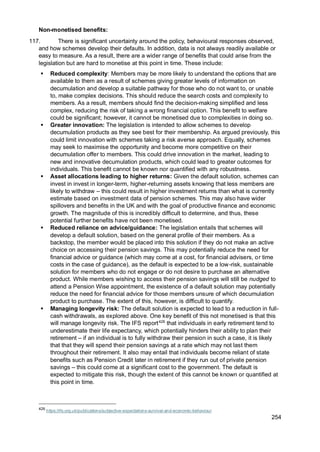 254
Non-monetised benefits:
117. There is significant uncertainty around the policy, behavioural responses observed,
and how schemes develop their defaults. In addition, data is not always readily available or
easy to measure. As a result, there are a wider range of benefits that could arise from the
legislation but are hard to monetise at this point in time. These include:
▪ Reduced complexity: Members may be more likely to understand the options that are
available to them as a result of schemes giving greater levels of information on
decumulation and develop a suitable pathway for those who do not want to, or unable
to, make complex decisions. This should reduce the search costs and complexity to
members. As a result, members should find the decision-making simplified and less
complex, reducing the risk of taking a wrong financial option. This benefit to welfare
could be significant; however, it cannot be monetised due to complexities in doing so.
▪ Greater innovation: The legislation is intended to allow schemes to develop
decumulation products as they see best for their membership. As argued previously, this
could limit innovation with schemes taking a risk averse approach. Equally, schemes
may seek to maximise the opportunity and become more competitive on their
decumulation offer to members. This could drive innovation in the market, leading to
new and innovative decumulation products, which could lead to greater outcomes for
individuals. This benefit cannot be known nor quantified with any robustness.
▪ Asset allocations leading to higher returns: Given the default solution, schemes can
invest in invest in longer-term, higher-returning assets knowing that less members are
likely to withdraw – this could result in higher investment returns than what is currently
estimate based on investment data of pension schemes. This may also have wider
spillovers and benefits in the UK and with the goal of productive finance and economic
growth. The magnitude of this is incredibly difficult to determine, and thus, these
potential further benefits have not been monetised.
▪ Reduced reliance on advice/guidance: The legislation entails that schemes will
develop a default solution, based on the general profile of their members. As a
backstop, the member would be placed into this solution if they do not make an active
choice on accessing their pension savings. This may potentially reduce the need for
financial advice or guidance (which may come at a cost, for financial advisers, or time
costs in the case of guidance), as the default is expected to be a low-risk, sustainable
solution for members who do not engage or do not desire to purchase an alternative
product. While members wishing to access their pension savings will still be nudged to
attend a Pension Wise appointment, the existence of a default solution may potentially
reduce the need for financial advice for those members unsure of which decumulation
product to purchase. The extent of this, however, is difficult to quantify.
▪ Managing longevity risk: The default solution is expected to lead to a reduction in full-
cash withdrawals, as explored above. One key benefit of this not monetised is that this
will manage longevity risk. The IFS report426
that individuals in early retirement tend to
underestimate their life expectancy, which potentially hinders their ability to plan their
retirement – if an individual is to fully withdraw their pension in such a case, it is likely
that that they will spend their pension savings at a rate which may not last them
throughout their retirement. It also may entail that individuals become reliant of state
benefits such as Pension Credit later in retirement if they run out of private pension
savings – this could come at a significant cost to the government. The default is
expected to mitigate this risk, though the extent of this cannot be known or quantified at
this point in time.
426
https://ifs.org.uk/publications/subjective-expectations-survival-and-economic-behaviour
 