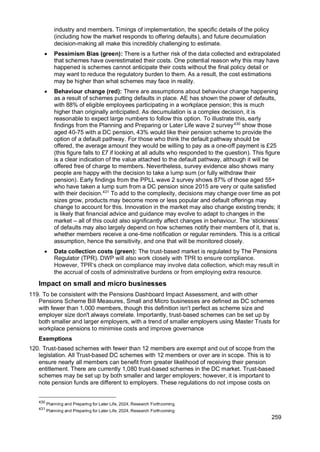 259
industry and members. Timings of implementation, the specific details of the policy
(including how the market responds to offering defaults), and future decumulation
decision-making all make this incredibly challenging to estimate.
• Pessimism Bias (green): There is a further risk of the data collected and extrapolated
that schemes have overestimated their costs. One potential reason why this may have
happened is schemes cannot anticipate their costs without the final policy detail or
may want to reduce the regulatory burden to them. As a result, the cost estimations
may be higher than what schemes may face in reality.
• Behaviour change (red): There are assumptions about behaviour change happening
as a result of schemes putting defaults in place. AE has shown the power of defaults,
with 88% of eligible employees participating in a workplace pension; this is much
higher than originally anticipated. As decumulation is a complex decision, it is
reasonable to expect large numbers to follow this option. To illustrate this, early
findings from the Planning and Preparing or Later Life wave 2 survey430
show those
aged 40-75 with a DC pension, 43% would like their pension scheme to provide the
option of a default pathway. For those who think the default pathway should be
offered, the average amount they would be willing to pay as a one-off payment is £25
(this figure falls to £7 if looking at all adults who responded to the question). This figure
is a clear indication of the value attached to the default pathway, although it will be
offered free of charge to members. Nevertheless, survey evidence also shows many
people are happy with the decision to take a lump sum (or fully withdraw their
pension). Early findings from the PPLL wave 2 survey shows 87% of those aged 55+
who have taken a lump sum from a DC pension since 2015 are very or quite satisfied
with their decision.431
To add to the complexity, decisions may change over time as pot
sizes grow, products may become more or less popular and default offerings may
change to account for this. Innovation in the market may also change existing trends; it
is likely that financial advice and guidance may evolve to adapt to changes in the
market – all of this could also significantly affect changes in behaviour. The ‘stickiness’
of defaults may also largely depend on how schemes notify their members of it, that is,
whether members receive a one-time notification or regular reminders. This is a critical
assumption, hence the sensitivity, and one that will be monitored closely.
• Data collection costs (green): The trust-based market is regulated by The Pensions
Regulator (TPR). DWP will also work closely with TPR to ensure compliance.
However, TPR’s check on compliance may involve data collection, which may result in
the accrual of costs of administrative burdens or from employing extra resource.
Impact on small and micro businesses
119. To be consistent with the Pensions Dashboard Impact Assessment, and with other
Pensions Scheme Bill Measures, Small and Micro businesses are defined as DC schemes
with fewer than 1,000 members, though this definition isn't perfect as scheme size and
employer size don't always correlate. Importantly, trust-based schemes can be set up by
both smaller and larger employers, with a trend of smaller employers using Master Trusts for
workplace pensions to minimise costs and improve governance
Exemptions
120. Trust-based schemes with fewer than 12 members are exempt and out of scope from the
legislation. All Trust-based DC schemes with 12 members or over are in scope. This is to
ensure nearly all members can benefit from greater likelihood of receiving their pension
entitlement. There are currently 1,080 trust-based schemes in the DC market. Trust-based
schemes may be set up by both smaller and larger employers; however, it is important to
note pension funds are different to employers. These regulations do not impose costs on
430
Planning and Preparing for Later Life, 2024, Research Forthcoming
431
Planning and Preparing for Later Life, 2024, Research Forthcoming
 