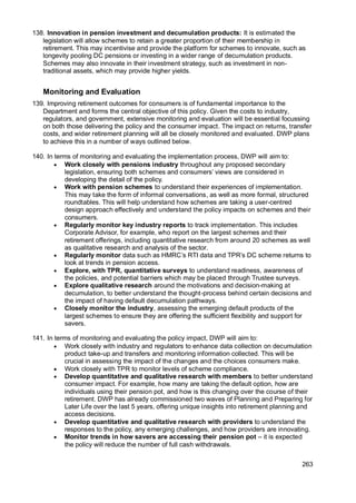 263
138. Innovation in pension investment and decumulation products: It is estimated the
legislation will allow schemes to retain a greater proportion of their membership in
retirement. This may incentivise and provide the platform for schemes to innovate, such as
longevity pooling DC pensions or investing in a wider range of decumulation products.
Schemes may also innovate in their investment strategy, such as investment in non-
traditional assets, which may provide higher yields.
Monitoring and Evaluation
139. Improving retirement outcomes for consumers is of fundamental importance to the
Department and forms the central objective of this policy. Given the costs to industry,
regulators, and government, extensive monitoring and evaluation will be essential focussing
on both those delivering the policy and the consumer impact. The impact on returns, transfer
costs, and wider retirement planning will all be closely monitored and evaluated. DWP plans
to achieve this in a number of ways outlined below.
140. In terms of monitoring and evaluating the implementation process, DWP will aim to:
• Work closely with pensions industry throughout any proposed secondary
legislation, ensuring both schemes and consumers’ views are considered in
developing the detail of the policy.
• Work with pension schemes to understand their experiences of implementation.
This may take the form of informal conversations, as well as more formal, structured
roundtables. This will help understand how schemes are taking a user-centred
design approach effectively and understand the policy impacts on schemes and their
consumers.
• Regularly monitor key industry reports to track implementation. This includes
Corporate Advisor, for example, who report on the largest schemes and their
retirement offerings, including quantitative research from around 20 schemes as well
as qualitative research and analysis of the sector.
• Regularly monitor data such as HMRC’s RTI data and TPR’s DC scheme returns to
look at trends in pension access.
• Explore, with TPR, quantitative surveys to understand readiness, awareness of
the policies, and potential barriers which may be placed through Trustee surveys.
• Explore qualitative research around the motivations and decision-making at
decumulation, to better understand the thought-process behind certain decisions and
the impact of having default decumulation pathways.
• Closely monitor the industry, assessing the emerging default products of the
largest schemes to ensure they are offering the sufficient flexibility and support for
savers.
141. In terms of monitoring and evaluating the policy impact, DWP will aim to:
• Work closely with industry and regulators to enhance data collection on decumulation
product take-up and transfers and monitoring information collected. This will be
crucial in assessing the impact of the changes and the choices consumers make.
• Work closely with TPR to monitor levels of scheme compliance.
• Develop quantitative and qualitative research with members to better understand
consumer impact. For example, how many are taking the default option, how are
individuals using their pension pot, and how is this changing over the course of their
retirement. DWP has already commissioned two waves of Planning and Preparing for
Later Life over the last 5 years, offering unique insights into retirement planning and
access decisions.
• Develop quantitative and qualitative research with providers to understand the
responses to the policy, any emerging challenges, and how providers are innovating.
• Monitor trends in how savers are accessing their pension pot – it is expected
the policy will reduce the number of full cash withdrawals.
 