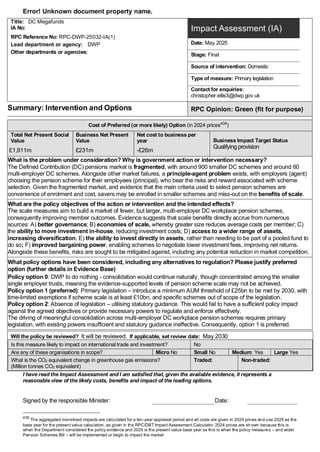 Error! Unknown document property name.
Title: DC Megafunds
IA No:
RPC Reference No: RPC-DWP-25032-IA(1)
Lead department or agency: DWP
Other departments or agencies:
Impact Assessment (IA)
Date: May 2025
Stage: Final
Source of intervention: Domestic
Type of measure: Primary legislation
Contact for enquiries:
christopher.ellis3@dwp.gov.uk
Summary: Intervention and Options RPC Opinion: Green (fit for purpose)
Cost of Preferred (or more likely) Option (in 2024 prices439
)
Total Net Present Social
Value
Business Net Present
Value
Net cost to business per
year Business Impact Target Status
Qualifying provision
£1,911m £231m -£26m
What is the problem under consideration? Why is government action or intervention necessary?
The Defined Contribution (DC) pensions market is fragmented, with around 900 smaller DC schemes and around 60
multi-employer DC schemes. Alongside other market failures, a principle-agent problem exists, with employers (agent)
choosing the pension scheme for their employees (principal), who bear the risks and reward associated with scheme
selection. Given the fragmented market, and evidence that the main criteria used to select pension schemes are
convenience of enrolment and cost, savers may be enrolled in smaller schemes and miss-out on the benefits of scale.
What are the policy objectives of the action or intervention and the intended effects?
The scale measures aim to build a market of fewer, but larger, multi-employer DC workplace pension schemes,
consequently improving member outcomes. Evidence suggests that scale benefits directly accrue from numerous
sources: A) better governance; B) economies of scale, whereby greater size reduces average costs per member; C)
the ability to move investment in-house, reducing investment costs; D) access to a wider range of assets,
increasing diversification; E) the ability to invest directly in assets, rather than needing to be part of a pooled fund to
do so; F) improved bargaining power, enabling schemes to negotiate lower investment fees, improving net returns.
Alongside these benefits, risks are sought to be mitigated against, including any potential reduction in market competition.
What policy options have been considered, including any alternatives to regulation? Please justify preferred
option (further details in Evidence Base)
Policy option 0: DWP to do nothing - consolidation would continue naturally, though concentrated among the smaller
single employer trusts, meaning the evidence-supported levels of pension scheme scale may not be achieved.
Policy option 1 (preferred): Primary legislation – introduce a minimum AUM threshold of £25bn to be met by 2030, with
time-limited exemptions if scheme scale is at least £10bn, and specific schemes out of scope of the legislation.
Policy option 2: Absence of legislation – utilising statutory guidance. This would fail to have a sufficient policy impact
against the agreed objectives or provide necessary powers to regulate and enforce effectively.
The driving of meaningful consolidation across multi-employer DC workplace pension schemes requires primary
legislation, with existing powers insufficient and statutory guidance ineffective. Consequently, option 1 is preferred.
Will the policy be reviewed? It will be reviewed. If applicable, set review date: May 2030
Is this measure likely to impact on international trade and investment? No
Are any of these organisations in scope? Micro No Small No Medium: Yes Large Yes
What is the CO2 equivalent change in greenhouse gas emissions?
(Million tonnes CO2 equivalent)
Traded: Non-traded:
I have read the Impact Assessment and I am satisfied that, given the available evidence, it represents a
reasonable view of the likely costs, benefits and impact of the leading options.
Signed by the responsible Minister: Date:
439
The aggregated monetised impacts are calculated for a ten-year appraisal period and all costs are given in 2024 prices and use 2025 as the
base year for the present value calculation, as given in the RPC/DBT Impact Assessment Calculator. 2024 prices are sh own because this is
when the Department considered the policy evidence and 2025 is the present value base year as this is when the policy measures – and wider
Pension Schemes Bill – will be implemented or begin to impact the market
 