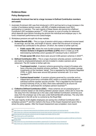 267
Evidence Base
Policy Background:
Automatic Enrolment has led to a large increase in Defined Contribution members
and assets
1. Automatic Enrolment (AE) was first introduced in 2012 and has led to a huge increase in the
number of workplace pension savers, with 88% of eligible employees (over 20m)
participating in a pension. The vast majority of these savers are saving into a Defined
Contribution (DC) workplace pension440
. A DC pension is a pot of money for retirement
which depends upon factors including the amount the individual and employer pay in, the
fund’s investment performance and costs/charges.
2. Workplace pensions are split into three markets:
a) Defined Benefit (DB) – This is a type of pension which pays a retirement income based
on earnings, accrual rate, and length of service, rather than the amount of money an
individual has contributed to the pension. Of which, the market is further split into:
• Public sector DB, where the main funded scheme is the Local Government
Pension Scheme in England and Wales (LGPS) which is made up of 86
Administering Authorities which operated 87 individual funds in 2023/24441
.
• Private sector DB where there were around 5,000 pension schemes in 2024442
.
b) Defined Contribution (DC) – This is a type of pension whereby pension contributions
are made by employees/employers and are invested to create a pension pot at
retirement. The DC market is further split into:
• Trust-based market - A pension scheme governed by a board of trustees who
have a fiduciary duty towards scheme members. The board of trustees manage
investments on the members’ behalf. This is regulated by the Pensions Regulator
(TPR). In 2025, there were around 920 pension schemes with 12 or more
members443
.
• Contract-based market - A pension scheme governed by a provider and an
independent governance committee (IGC) where a contract exists between the
individual scheme member and the provider. This is regulated by the Financial
Conduct Authority (FCA). In 2023, there were estimated to be around 30
firms with an authorised DC workplace pension business444
.
c) Collective Defined Contribution (CDC) – these schemes are an emerging type of
pension scheme based on risk sharing between pension savers. CDCs aim to move the
risk away from the individual (as is the case under Defined Contribution schemes) and
away from the employer (as is the case under Defined Benefit schemes). The only CDC
arrangement in the UK so far is a scheme by the Royal Mail.
3. The vast majority of AE-eligible employees are saving into a Defined Contribution (DC)
workplace pension445
and this market is the focus of this Impact Assessment given this is
where the policy applies. After the Impact Assessment was completed, more recent
440
https://www.gov.uk/government/collections/workplace-pension-participation-and-savings-trends
441
https://www.gov.uk/government/statistics/local-government-pension-scheme-funds-for-england-and-wales-2023-to-
2024/local-government-pension-scheme-funds-for-england-and-wales-2023-to-2024
442
https://www.ppf.co.uk/Purple-Book
443
https://www.thepensionsregulator.gov.uk/en/document-library/research-and-analysis/occupational-defined-contribution-
landscape-2024
444
https://www.fca.org.uk/publications/consultation-papers/cp24-16-value-for-money-framework
445
https://www.gov.uk/government/collections/workplace-pension-participation-and-savings-trends
 