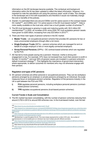 268
information on the DC landscape became available. The contextual and background
information within the IA has been updated to reflect the latest information. However, it is
important to note the calculations are using the previous years’ worth of data. The changes
in the landscape are in line with expectations and therefore it would not materially change
the cost or benefits of the policies.
4. Overall, it is estimated there are around £300bn and 5m active savers in the contract-based
DC market446
, and £200bn and 11m active savers in the DC trust-based market447
. Data is
more readily available on the trust side, which has a much greater number of schemes448
.
5. The DC-trust landscape is growing in scale and maturing quickly with 30.6 million DC
memberships449
in 2025, an increase of 6% since 2024. DC trust workplace pension assets
have grown to £205 billion, increasing from only £22 billion in 2012450
.
6. There are three main types of pension scheme in the DC market:
• Master Trusts – an occupational pension scheme that provides DC pensions for two or
more unconnected employers (though often a lot more).
• Single Employer Trusts (SETs) – pension schemes which are managed for and on
behalf of a single employer or two or more legally connected employers.
• Group Personal Pensions (GPPs) – DC contract-based schemes which are regulated
by the FCA.
7. AE has led to more people saving into a pension. However, inertia is strong and
engagement is low. For example, 47% have not reviewed how much their pension is worth in
the last 12 months451
and over 94% of pension savers are invested in a pension scheme’s
default investment strategy452
. This highlights the importance of government intervention,
where appropriate, to deliver outcomes for members who may not otherwise engage with
their pension.
Regulation and types of DC pensions
8. DC pension schemes are either personal or occupational pensions. They can be workplace
pensions arranged by an employer or private pensions arranged by an individual; the scale
measures focus on workplace pension schemes. Regulation of the pensions industry in the
UK is split between the FCA and TPR:
i) FCA regulates personal pensions, including workplace personal pensions (contract-
based pension schemes).
ii) TPR regulates occupational pensions (trust-based pension schemes).
Current Trends in Scale and Consolidation
9. The DC market has been consolidating, with the number of pension schemes reducing from
around 3,700 in 2012 to around 950 schemes now. In the trust-based market, over the last
446
https://www.fca.org.uk/publication/consultation/cp24-16.pdf
447
https://webarchive.nationalarchives.gov.uk/ukgwa/20240605050724/https:/www.thepensionsregulator.gov.uk/en/document-
library/research-and-analysis/occupational-defined-contribution-landscape-2023/occupational-defined-contribution-landscape-
2023-annex
448
https://www.gov.uk/government/publications/trends-in-the-defined-contribution-trust-based-pensions-market/trends-in-the-
defined-contribution-trust-based-pensions-market
449
‘Memberships’ is used throughout this IA. This more closely represents the number of DC pots - the number of
members/savers is not knowable given an individual may have multiple pots with different providers.
450
https://www.thepensionsregulator.gov.uk/en/document-library/research-and-analysis/occupational-defined-contribution-
landscape-2024/occupational-defined-contribution-landscape-2024-annex
451
https://www.fca.org.uk/publication/financial-lives/fls-2022-pensions.pdf
452
https://www.thepensionsregulator.gov.uk/en/document-library/research-and-analysis/occupational-defined-contribution-
landscape-2024
 