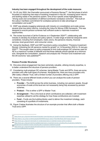 271
Industry has been engaged throughout the development of the scale measures
12. On 20 July 2024, the Chancellor announced a Pensions Review461
, the first phase of which
focussed on exploring new ways of boosting investment in the UK, increasing saver returns
and tackling waste in the pensions system. One of four specific areas highlighted was
“driving scale and consolidation of defined contribution workplace schemes”. This built on
the Labour manifesto commitment for workplace pensions to take advantage of
consolidation and scale462
.
13. DWP was already engaging extensively with industry on consolidation and scale across
several other key policy reforms, including the Value for Money (VfM) framework. This was
designed to ensure pension schemes had sufficient scale to maximise investment
opportunities.
14. The review launched a Call for Evidence on 4 September 2024463
, collaborating with
industry to develop its analysis and policy options. A wide range of external viewpoints were
considered, including from employers, trade unions, the pensions industry, financial
services, local government, and consumer voices.
15. Using this feedback, DWP and HMT launched a policy consultation ‘’Pensions Investment
Review: Unlocking the UK pensions market for growth” on 14 November 2024 to 16 January
2025464
. This sought views on policy proposals to limit multi-employer DC schemes used for
AE to a maximum number of defaults and that those defaults should operate at a minimum
size. Alongside the consultation, research and analysis into “Pension fund investment and
the UK economy” was published465
.
Pension Provider Structures
16. One area where engagement has been extremely valuable, utilising industry expertise, is
to better understand the structure of pension providers.
17. Considering multi-employer DC schemes, being Master Trusts and GPPs, there are some
providers who offer both types of schemes. Alongside this, there are many providers who
offer solely a Master Trust, with a limited number of providers offering only a GPP.
18. There are a several different levels at which you can analyse the scale of pension
providers. These include:
• Provider – The AUM across the entire business, including non-pension assets, though
economies of scale at this level are not necessarily being fully accessed by pension
schemes.
• Product – This is either a GPP or Master Trust.
• Arrangement – This is the level at which contributions are collected, with investment
expertise utilised to set the strategy for how these contributions are invested.
• Fund – Funds are the building blocks used to deliver the investment strategy, each
consisting of a portfolio of investments.
19. Figure 3 below illustrates the structure of an example provider that offers both a Master
Trust and a GPP.
461
https://www.gov.uk/government/news/chancellor-vows-big-bang-on-growth-to-boost-investment-and-savings
462
https://labour.org.uk/wp-content/uploads/2024/06/Change-Labour-Party-Manifesto-2024-large-print.pdf
463
https://www.gov.uk/government/calls-for-evidence/pensions-investment-review-call-for-evidence
464
https://www.gov.uk/government/consultations/pensions-investment-review-unlocking-the-uk-pensions-market-for-
growth/pensions-investment-review-unlocking-the-uk-pensions-market-for-growth
465
https://www.gov.uk/government/publications/pension-fund-investment-and-the-uk-economy/pension-fund-investment-and-
the-uk-economy#executive-summary
 