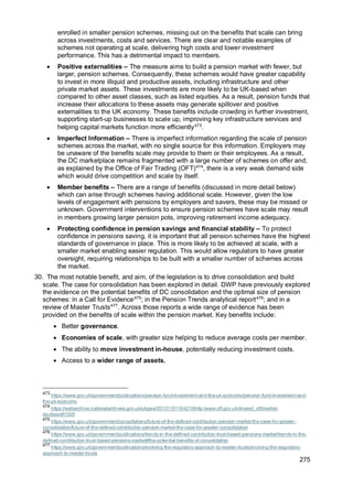 275
enrolled in smaller pension schemes, missing out on the benefits that scale can bring
across investments, costs and services. There are clear and notable examples of
schemes not operating at scale, delivering high costs and lower investment
performance. This has a detrimental impact to members.
• Positive externalities – The measure aims to build a pension market with fewer, but
larger, pension schemes. Consequently, these schemes would have greater capability
to invest in more illiquid and productive assets, including infrastructure and other
private market assets. These investments are more likely to be UK-based when
compared to other asset classes, such as listed equities. As a result, pension funds that
increase their allocations to these assets may generate spillover and positive
externalities to the UK economy. These benefits include crowding in further investment,
supporting start-up businesses to scale up, improving key infrastructure services and
helping capital markets function more efficiently473
.
• Imperfect Information – There is imperfect information regarding the scale of pension
schemes across the market, with no single source for this information. Employers may
be unaware of the benefits scale may provide to them or their employees. As a result,
the DC marketplace remains fragmented with a large number of schemes on offer and,
as explained by the Office of Fair Trading (OFT)474
, there is a very weak demand side
which would drive competition and scale by itself.
• Member benefits – There are a range of benefits (discussed in more detail below)
which can arise through schemes having additional scale. However, given the low
levels of engagement with pensions by employers and savers, these may be missed or
unknown. Government interventions to ensure pension schemes have scale may result
in members growing larger pension pots, improving retirement income adequacy.
• Protecting confidence in pension savings and financial stability – To protect
confidence in pensions saving, it is important that all pension schemes have the highest
standards of governance in place. This is more likely to be achieved at scale, with a
smaller market enabling easier regulation. This would allow regulators to have greater
oversight, requiring relationships to be built with a smaller number of schemes across
the market.
30. The most notable benefit, and aim, of the legislation is to drive consolidation and build
scale. The case for consolidation has been explored in detail. DWP have previously explored
the evidence on the potential benefits of DC consolidation and the optimal size of pension
schemes: in a Call for Evidence475
; in the Pension Trends analytical report476
; and in a
review of Master Trusts477
. Across those reports a wide range of evidence has been
provided on the benefits of scale within the pension market. Key benefits include:
• Better governance.
• Economies of scale, with greater size helping to reduce average costs per member.
• The ability to move investment in-house, potentially reducing investment costs.
• Access to a wider range of assets.
473
https://www.gov.uk/government/publications/pension-fund-investment-and-the-uk-economy/pension-fund-investment-and-
the-uk-economy
474
https://webarchive.nationalarchives.gov.uk/ukgwa/20131101164215/http:/www.oft.gov.uk/shared_oft/market-
studies/oft1505
475
https://www.gov.uk/government/consultations/future-of-the-defined-contribution-pension-market-the-case-for-greater-
consolidation/future-of-the-defined-contribution-pension-market-the-case-for-greater-consolidation
476
https://www.gov.uk/government/publications/trends-in-the-defined-contribution-trust-based-pensions-market/trends-in-the-
defined-contribution-trust-based-pensions-market#the-potential-benefits-of-consolidation
477
https://www.gov.uk/government/publications/evolving-the-regulatory-approach-to-master-trusts/evolving-the-regulatory-
approach-to-master-trusts
 