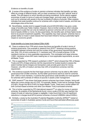 278
Evidence on benefits of scale
38. A review of the evidence of scale on pension schemes indicates that benefits can take
effect at a range of different levels, with no clear consensus on the right ‘optimal’ level of
assets. This will depend on which benefits are being considered. Some reports suggest
economies of scale (in terms of costs and charges) begin, and even peak, at low levels,
such as for schemes with assets in the low hundreds of millions of pounds. Other analysis
indicates that scale benefits continue for schemes with a higher level of assets, and that new
advantages arise at this level.
39. Nevertheless, studies tend to suggest broadly around £25-£50 billion may give a wide-
range of benefits (see Table 2 below). However, there is further evidence which indicates
advantages to scale that can only be realised by pension schemes with an even greater
level of assets (£50bn or more). As discussed below, the benefits seen at these higher levels
tend to be around investment capability. This capability may mean pension schemes have a
greater ability to invest in asset classes that have been linked to having a potentially higher
impact on economic growth.
Scale benefits at a lower level (below £25bn AUM)
40. There is evidence from TPR which shows that there are benefits of scale in terms of
scheme governance. One example is research from 2019483
showing a strong positive
correlation between scheme size and the number of key governance requirements being
met. Only 12% of micro schemes (2-11 members) and 15% of small schemes (12-99
members) met two or more applicable requirements. This contrasted with large schemes
(1000+ members) where 84% were meeting two or more applicable requirements, as were
all Master Trusts.
41. This is supported by TPR research published in 2023484
which showed that 78% of Master
Trusts and 53% of large schemes met the requirement for trustee boards to assess the
extent member-borne charges and transaction costs provide good value for money.
However, only 45% of medium and less than 20% of small/micro schemes met this
requirement.
42. This evidence supports the fact that larger pension schemes may be able to offer better
governance than smaller schemes. As this better governance seems to start for schemes
with 1,000 or more members, it could be that governance scale benefits are most apparent
for schemes with hundreds of millions of pounds in assets under management.
43. DWP research485
has shown that larger pension schemes have lower charges, being well
below the current charge cap of 0.75%. For example, Master Trusts had an average charge
of 0.48%; though this fell to 0.40% for larger Master Trusts. There was a similar pattern for
both Contract-based schemes and other (non-Master Trust) trust-based schemes.
44. This is further supported by PPI international research486
on value for money in pension
schemes. Its analysis of the Netherlands found, once a scale of £0.5bn was reached, the
impact of scale on reducing charges is negligible. It also found that in the US significant
reductions in charges level-off for pension schemes of around US$500m (about £400m).
45. Similarly, a study by the Australian Prudential Regulation Authority (APRA)487
looked at
economies of scale in Australian pension funds and found that estimated efficiencies peak
483
https://webarchive.nationalarchives.gov.uk/ukgwa/20200102111009mp_/https:/www.thepensionsregulator.gov.uk/-
/media/thepensionsregulator/files/import/pdf/dc-research-summary-report-2019.ashx
484
https://www.thepensionsregulator.gov.uk/-/media/thepensionsregulator/files/import/pdf/dc-trust-based-pension-schemes-
research-report-2022.ashx
485
https://www.gov.uk/government/publications/pension-charges-survey-2020-charges-in-defined-contribution-pension-
schemes/pension-charges-survey-2020-charges-in-defined-contribution-pension-schemes
486
https://www.pensionspolicyinstitute.org.uk/media/o52aoucb/20211118-value-for-money-final.pdf
487
https://www.apra.gov.au/sites/default/files/2023-
06/Drivers%20of%20performance%20-%20APRA%20paper%20for%20MMF%20conference%20Feb%202023.pdf
 