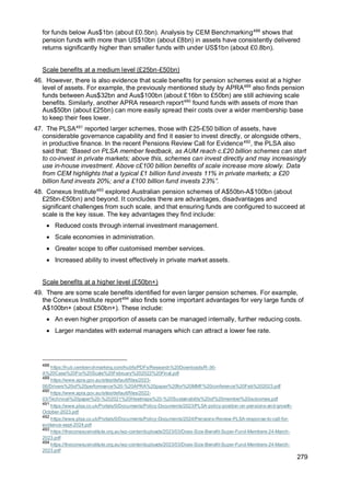 279
for funds below Aus$1bn (about £0.5bn). Analysis by CEM Benchmarking488
shows that
pension funds with more than US$10bn (about £8bn) in assets have consistently delivered
returns significantly higher than smaller funds with under US$1bn (about £0.8bn).
Scale benefits at a medium level (£25bn-£50bn)
46. However, there is also evidence that scale benefits for pension schemes exist at a higher
level of assets. For example, the previously mentioned study by APRA489
also finds pension
funds between Aus$32bn and Aus$100bn (about £16bn to £50bn) are still achieving scale
benefits. Similarly, another APRA research report490
found funds with assets of more than
Aus$50bn (about £25bn) can more easily spread their costs over a wider membership base
to keep their fees lower.
47. The PLSA491
reported larger schemes, those with £25-£50 billion of assets, have
considerable governance capability and find it easier to invest directly, or alongside others,
in productive finance. In the recent Pensions Review Call for Evidence492
, the PLSA also
said that: “Based on PLSA member feedback, as AUM reach c.£20 billion schemes can start
to co-invest in private markets; above this, schemes can invest directly and may increasingly
use in-house investment. Above c£100 billion benefits of scale increase more slowly. Data
from CEM highlights that a typical £1 billion fund invests 11% in private markets; a £20
billion fund invests 20%; and a £100 billion fund invests 23%”.
48. Conexus Institute493
explored Australian pension schemes of A$50bn-A$100bn (about
£25bn-£50bn) and beyond. It concludes there are advantages, disadvantages and
significant challenges from such scale, and that ensuring funds are configured to succeed at
scale is the key issue. The key advantages they find include:
• Reduced costs through internal investment management.
• Scale economies in administration.
• Greater scope to offer customised member services.
• Increased ability to invest effectively in private market assets.
Scale benefits at a higher level (£50bn+)
49. There are some scale benefits identified for even larger pension schemes. For example,
the Conexus Institute report494
also finds some important advantages for very large funds of
A$100bn+ (about £50bn+). These include:
• An even higher proportion of assets can be managed internally, further reducing costs.
• Larger mandates with external managers which can attract a lower fee rate.
488
https://hub.cembenchmarking.com/hubfs/PDFs/Research%20Downloads/R-36-
A%20Case%20For%20Scale%20February%202022%20Final.pdf
489
https://www.apra.gov.au/sites/default/files/2023-
06/Drivers%20of%20performance%20-%20APRA%20paper%20for%20MMF%20conference%20Feb%202023.pdf
490
https://www.apra.gov.au/sites/default/files/2022-
03/Technical%20paper%20-%202021%20Heatmaps%20-%20Sustainability%20of%20member%20outcomes.pdf
491
https://www.plsa.co.uk/Portals/0/Documents/Policy-Documents/2023/PLSA-policy-position-on-pensions-and-growth-
October-2023.pdf
492
https://www.plsa.co.uk/Portals/0/Documents/Policy-Documents/2024/Pensions-Review-PLSA-response-to-call-for-
evidence-sept-2024.pdf
493
https://theconexusinstitute.org.au/wp-content/uploads/2023/03/Does-Size-Benefit-Super-Fund-Members-24-March-
2023.pdf
494
https://theconexusinstitute.org.au/wp-content/uploads/2023/03/Does-Size-Benefit-Super-Fund-Members-24-March-
2023.pdf
 
