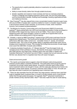 280
• The opportunity to exploit potentially attractive investments not readily accessible at
smaller size.
• Ability to invest directly (rather than through pooled structures).
• Greater capability (and need) to invest overseas and have an overseas presence.
Though a challenge and entailing expensive upfront costs, this can bring advantages
such as diversification benefits, building local knowledge, boosting organisational skills
and intellectual diversity.
50. New Financial495
has also argued that a more concentrated market of pension super trusts,
with around £50bn of assets each, would be enabled to invest in a broader range of assets
in the long-term interest of their members, by economies of scale, wider investment
horizons, and increased professionalisation.
51. The Ministry for Housing, Communities and Local Government (MHCLG) previously
explored496
asset pooling within the LGPS and concluded the benefits of scale are present in
the £50bn-£75bn range and may improve as far as £100bn. This is due to improved
bargaining power with asset managers, access to a wider set of opportunities such as
private markets and enabling build of internal capacity.
52. Similarly, a report by NMG Consulting497
looked at how LGPS pools could learn from the
experiences of global peers. This found that the benefits of scale are improved long-term
performance after fees, better control over - and better choice of - assets, and reduced
investment costs. This is due to both greater ability to negotiate external fees down and by
bringing more investment in-house. This included the finding that economies of scale began
once a pool hits US$100bn of assets (about £80bn).
53. Analysing Australian Superfunds, J.P. Morgan describe498
how the largest funds are
managing more of their portfolios in-house, and that this drives down investment costs. It
also notes that two very large funds, Hostplus (which has over £50bn in assets) and
Australian Retirement Trust (which has over £100bn in assets) had not yet insourced as they
felt their size allowed them to negotiate lower fees with asset managers.
Scale and economic growth
54. The reports summarised above suggest a clear link between scale among pension
schemes and the ability to diversify investments. This particularly seems to be the case for
investment into private market asset classes. As pension schemes reach £25bn-£50bn
some investment starts to be brought in-house, with the scale also allowing more funds to be
allocated to these asset classes. As pension schemes reach £50bn or more, the scale can
also help with direct investment and negotiating lower investment fees.
55. There are also examples from the UK where very large pension schemes have used their
scale to negotiate lower investment fees, to invest in private markets and to invest directly
(rather than through pooled structures). For example, Nest499
advanced investments in
private markets as they reached £30bn. Nest500
have also made the case for scale leading
495
https://9075c432-8d38-4fcf-8025-d4433c9ea618.usrfiles.com/ugd/9075c4_22f4e62752ea4c3caa411ab4b66285c7.pdf
496
https://www.gov.uk/government/consultations/local-government-pension-scheme-england-and-wales-next-steps-on-
investments/local-government-pension-scheme-england-and-wales-next-steps-on-investments
497
https://www.brunelpensionpartnership.org/wp-content/uploads/2021/09/LGPS-in-the-UK-Learnings-from-International-
Peers.pdf
498
https://www.jpmorgan.com/content/dam/jpm/cib/complex/content/markets/futue-of-
superannuation/How_Australian_Asset_Owners_Became_Asset_Managers.pdf
499
https://www.ipe.com/nest-advances-into-private-markets-as-aum-reach-30bn/10066861.article
500
https://www.ipe.com/analysis/viewpoint-opportunities-for-investing-in-uk-economic-growth-is-aligned-with-trustees-fiduciary-
duty/10075588.article?adredir=1
 