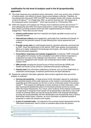 283
Justification for the level of analysis used in the IA (proportionality
approach)
57. The scale measures are a significant policy intervention, which may result in tens of billions
of market assets, and millions of savers, being moved between schemes. Therefore, as
has already been discussed, DWP and HMT have engaged closely with industry, launching
a Call for Evidence516
on 4 September 2024, as well as receiving over 100 responses to
the subsequent policy consultation517
which was launched on 14 November 2024.
58. Within the research and analysis into “Pension fund investment and the UK economy”518
,
and subsequently also within this Impact Assessment, a wide range of data sources have
been utilised, providing evidence which has been supplemented by the industry
engagement. These data sources include:
• Industry performance data from important and highly reputable sources such as
Corporate Adviser.
• International evidence and engagement, particularly from Australia and Canada, to
understand the potential impacts of scale following their robust assessment and
analysis.
• Provider survey data on costs/charges faced by members externally commissioned
by DWP. Given the significance of the reforms, DWP have already commissioned a
follow-up to better understand the landscape and impacts, with results informing the
Bill and secondary legislation.
• Consultation responses and industry engagement. In particular, DWP conducted
a data gather from industry via the consultation and call for evidence responses to
understand the scale of the challenge and intervention. There has also been
continuous engagement with industry, with workshops held to better understand
industry views.
• ONS surveys including the Annual Survey of Hours and Earnings (ASHE) and
Wealth and Assets Survey (WAS) to understand the pension landscape.
• Industry data from information published by schemes, such as Chair Statements, to
understand costs/charges, investment performance and asset allocations.
59. Despite the extensive information gathered, there remains significant risks around the
analysis. In particular:
• Commercial sensitivity – A large amount of the information relevant to understand
the potential impacts of the scale measures on the market is commercially sensitive,
especially given that business can be won or lost on a few basis points in the pension
market519
. This impacts the willingness of some schemes to share information, while
also meaning that detailed discussions of individual schemes cannot be covered
within the Impact Assessment. As a result, some evidence of the impacts is presented
at a high-level in recognition that it would not be appropriate to talk about a very small
number of schemes (there are only 60 across the entire multi-employer landscape),
as doing this would potentially risk their identification and consequently have a serious
detrimental market impact. However, as much information as deemed sensible is
presented to outline the evidence and impacts.
• A lack of consistent data – As captured in the summary Impact Assessment and the
VfM Impact Assessment, there is a lack of consistent data across the pension
516
https://www.gov.uk/government/calls-for-evidence/pensions-investment-review-call-for-evidence
517
https://www.gov.uk/government/consultations/pensions-investment-review-unlocking-the-uk-pensions-market-for-
growth/pensions-investment-review-unlocking-the-uk-pensions-market-for-growth
518
https://www.gov.uk/government/publications/pension-fund-investment-and-the-uk-economy/pension-fund-investment-and-
the-uk-economy#executive-summary
519
https://corporate-adviser.com/master-trust-and-gpp-defaults-roundtable-competing-in-a-fast-maturing-dc-pensions-sector/
 