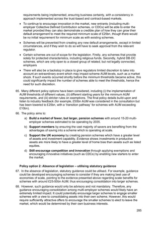 285
requirements being implemented, ensuring business certainty, with a consistency in
approach implemented across the trust-based and contract-based markets.
• To continue to encourage innovation in the market, new entrants (including multi-
employer Collective Defined Contribution schemes, or CDCs) will be able to enter the
market provided they can also demonstrate a credible plan of how they can grow their
default arrangement to meet the required minimum scale of £25bn, though there would
be no initial requirement for minimum scale as with existing schemes.
• Schemes will be prevented from creating any new default arrangements, except in limited
circumstances, and if they wish to do so will have to seek approval from the relevant
regulator.
• Certain schemes are out of scope for the legislation. Firstly, any schemes that provide
solely for protected characteristics, including religious funds. Secondly, hybrid DB-DC
schemes, which are only open to a closed group of related, but not legally connected,
employers
• There will also be a backstop in place to give regulators limited discretion to take into
account an extraordinary event which may impact scheme AUM levels, such as a market
shock. If such events occurred shortly before the minimum thresholds became active, this
could significantly impact the number of schemes able to meet the thresholds, hence the
need for such discretion.
65. Many different policy options have been considered, including (i) the implementation of
AUM thresholds of different values, (ii) different starting years for the minimum AUM
requirements, and (iii) stricter rules on exemptions. The final policy details build-upon and
listen to industry feedback (for example, £50bn AUM was considered in the consultation but
has been lowered to £25bn, with a ‘transition pathway’ for schemes with AUM exceeding
£10bn).
66. The policy aims to:
a) Build a market of fewer, but larger, pension schemes with around 15-20 multi-
employer schemes estimated to be operating by 2035.
b) Support members by ensuring the vast majority of savers are benefiting from the
advantages of saving into a scheme which is operating at scale.
c) Support the UK economy by creating pension schemes which have a greater level
of assets and investment capability. Evidence shows investments in productive
assets are more likely to have a greater level of home bias than assets such as listed
equities.
d) Still encourage competition and innovation through applying exemptions and
encouraging innovative initiatives (such as CDCs) by enabling new starters to enter
the market.
Policy option 2: Absence of legislation – utilising statutory guidance
67. In the absence of legislation, statutory guidance could be utilised. For example, guidance
could be developed encouraging schemes to consider if they are making best use of
economies of scale, pointing to the evidence presented above regarding scale benefits for
schemes with around £25-50bn AUM, thus encouraging consolidation into larger schemes.
68. However, such guidance would only be advisory and not mandatory. Therefore, any
guidance encouraging consolidation among multi-employer schemes would likely have an
extremely limited impact. It could potentially encourage larger schemes to engage smaller
schemes with a view to consolidating assets into their own scheme. However, this would
require sufficiently attractive offers to encourage the smaller schemes to elect to leave the
market, which would be determined by their own business interests.
 