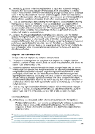 286
69. Alternatively, guidance could encourage schemes to adjust their investment strategies,
increasing their exposure to productive finance assets. Such a reweighting of portfolios
would be more consistent with the investment strategy of larger schemes, as was evidenced
earlier in the Impact Assessment. However, evidence suggests smaller schemes are less
able to invest in such assets efficiently, generally possessing less governance capability and
lacking sufficient scale to invest in assets directly, often requiring use of a pooled fund.
70. There are recent examples demonstrating that non-legislative approaches to transforming
the DC pensions market are ineffective. There has already been encouragement from
government and regulators on scale, for example a previous Call for Evidence520
on scale
and consolidation, and communications from TPR including a blog by the Chief Executive521
.
This however has not led to a noticeable change in behaviour, particularly among the
smaller multi-employer pension schemes.
71. Alongside this, though not specifically relating to pension scheme scale, the statutory
guidance forming the Value for Members Assessment522
became effective in October 2021.
This encouraged trustees of schemes with under £100 million of assets to carry out an
assessment of the value their scheme delivers, including comparing charges and investment
performance against three other schemes. However, there has been no noticeable
behavioural change, with many trustees not engaging with this. This therefore highlights the
need for legislation with a strong compliance regime to drive the change, with guidance
alone being ineffective.
Scope of the scale measures
The size of the multi-employer DC workplace pension market
72. The proposed scale legislation will apply to all multi-employer DC workplace pension
schemes. As shown by Table 1 earlier, there are around 60 such schemes, with around 30
Master Trusts and around 30 GPPs.
73. Across these schemes there are 15m active members, being members who are actively
contributing to their pension pots. Alongside this there are also many deferred members,
being members of schemes who are no longer making additional contributions to their
pension pots, which will be the case if they have moved to a different employer. Data
regarding total membership, so including both active and deferred members, is not readily
available. However, the scale legislation will impact both active and deferred members,
with all members of schemes that leave the market requiring their pots to be transferred to
an alternative scheme. Note that it is possible for people to simultaneously be members of
multiple schemes.
74. There is a very high concentration of the DC workplace market in these multi-employer
schemes. For example, looking at just the trust-based side of the market, the around 30
Master Trusts hold 81% of the assets, and over 90% of total and active members.
Schemes out of scope
75. As has already been discussed, certain schemes are out of scope for the legislation:
• Protected characteristics – Any scheme operating solely for protected characteristics,
including religious funds, will be able to continue to operate. This reflects the
uniqueness of these schemes and ensures there is no discrimination against certain
religions or faiths.
520
https://www.gov.uk/government/consultations/future-of-the-defined-contribution-pension-market-the-case-for-greater-
consolidation/future-of-the-defined-contribution-pension-market-the-case-for-greater-consolidation
521
https://blog.thepensionsregulator.gov.uk/2023/11/24/change-is-coming-we-must-grasp-this-opportunity-in-savers-interests/
522
https://www.gov.uk/government/publications/completing-the-annual-value-for-members-assessment-and-reporting-of-net-
investment-returns/completing-the-annual-value-for-members-assessment-and-reporting-of-net-investment-returns
 
