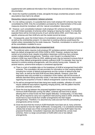 292
supplemented with additional information from Chair Statements and individual scheme
documentation.
95. Given the imperfect availability of data, alongside the large uncertainties present, several
assumptions have had to be utilised:
Discounting ‘natural consolidation’ between schemes
96. In a ‘do nothing’ scenario, it is possible that some multi-employer DC schemes may have
consolidated by 2030. Only the consolidation prompted by the implementation of the scale
measures should be monetised, with this ‘natural consolidation’ discounted.
97. However, such consolidation between multi-employer DC schemes has been extremely
rare, with limited examples of schemes either merging or leaving the market. It is therefore
expected there will be minimal amounts of such activity before 2030, and if there was, the
specific schemes and their AUM who exit the market cannot be known.
98. Consequently, given the limited history of consolidation among multi-employer schemes,
as well as the uncertainties present, it is assumed no existing schemes would leave the
market unless necessitated by the scale measures. Therefore, monetisation is carried out for
all the consolidation modelled to occur.
Analysis at scheme level rather than arrangement level
99. The preferred option requires multi-employer DC workplace pension schemes to have at
least one default arrangement with £25bn AUM by 2030. However, analysis has been
carried out at scheme level, despite consultation responses confirming many schemes
contain multiple default arrangements. Therefore, even though it is projected that a
scheme’s AUM may reach £25bn by 2030, additional work may be required to ensure that at
least one of their default arrangements contains sufficient AUM. For example, they may be
required to combine existing arrangements, with this activity having costs. However, for
several reasons, scheme-level analysis is considered appropriate:
a) There is a lack of available data on the breakdown of AUM at arrangement level within
schemes. The consultation did ask providers for information on their existing defaults,
including the number of default arrangements and the number of default funds that
they have, as well as the total AUM across these defaults. However, given that
responses were only provided by a subsection of the market, with the structures of
defaults described being extremely varied, it has been decided that any assumptions
regarding the proportion of funds in default arrangements could be inaccurate.
b) As well as arrangement-level data being less readily available, utilisation of it would
require additional assumptions regarding merging activity, with the pattern that this
would take extremely uncertain,
c) Given the time lag between the proposed legislation being announced and the
minimum AUM thresholds coming into effect, schemes will have time to adjust,
allowing them to direct funds into their largest default(s). Consequently, it is less likely
they will be required to carry-out a significant restructuring close to 2030, whereby they
would have to move funds from smaller arrangements into their largest
arrangement(s). Therefore, it is assumed any costs accrued from the consolidating of
arrangements will be minimal.
d) Given the level that the minimum AUM thresholds have been set at, many schemes
are projected to have far higher AUM levels. Consequently, it is considered extremely
unlikely that at least one of their arrangements would not have AUM higher than the
proposed thresholds. Consultation responses also illustrated that, across most
schemes, there is a large concentration of AUM within one or two default
arrangements.
 