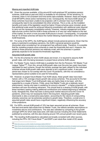 293
Missing and imperfect AUM data
100. Given the sources available, of the around 60 multi-employer DC workplace pension
schemes, AUM data at year-end 2023 is available for 45 schemes. Of the remaining 15
schemes, there is not consistent and time-series data available. However, these are largely
small MT/GPPs where active membership is low. Consequently, the future AUM values of
these schemes have been unable to be projected, with it unknown how much AUM will
consequently need to be consolidated into other schemes. This is a risk, as the modelled
benefits and costs of the legislation would be higher if these schemes were included, given
that additional scale would be achieved following consolidation with additional costs required
to carry-out the necessary consolidation activity. However, industry engagement and older
data sources confirm that the AUM in these schemes is of very low value relative to the rest
of the market, for which a more accurate AUM picture is known. Consequently, it is projected
that all 15 of these schemes will leave the market following implementation of the minimum
AUM thresholds.
101. For some of the GPPs, the AUM figures utilised include personal pensions. Given that the
policy is restricted to workplace pensions, the AUM in personal pensions would be
discounted when considering if an arrangement has sufficient scale. Therefore, it is possible
that the modelling projects some schemes to meet the thresholds that won’t. However, the
assets in these personal pensions are relatively small, with the schemes in question
generally expected to far exceed the thresholds regardless.
Assumed AUM growth rates
102. For the 45 schemes for which AUM values are known, it is required to assume AUM
growth rates, with this being necessary to project future scheme AUM values.
103. For Master Trusts, historic AUM data is available from the Go Pensions “DC Master Trust
League Tables”526
. From this, annual AUM growth rates over the prior two years have been
calculated for each scheme, though the industry average has been utilised for the individual
schemes whose AUM growth rates were deemed to be a significant outlier. A two-year
period was chosen to not overlap with the Covid-19 pandemic, with this not considered a
representative period suitable to be used for forecasting.
104. However, to project future Master Trust AUM values, these growth rates have been
halved, with a 13% average (mean) growth rate across schemes. This accounts for the fact
that longer-term Master Trust AUM growth rates are highly likely to be lower, with this
supported by a couple of factors. Firstly, given that Master Trusts are a relatively recent
phenomenon, having only been in existence for around a decade527
, a higher proportion of
members will soon be entering retirement. This should lead to a slowing of AUM growth, with
these members ceasing making additional contributions and instead beginning to withdraw
funds. Alongside this, there has been a strong stock market rebound since the Covid-19
pandemic, which may not necessarily hold in the long-term. Adjusting growth rates
downwards is also a conservative assumption, accounting for the nature of compounding,
whereby outcomes can be extremely sensitive to growth rates. Therefore, a small error in
assumed growth rates would have a significant impact, negatively influencing the accuracy
of the projections.
105. For GPPs, annual AUM growth of 10% has been assumed across all schemes. Given
that less time-series data exists than for Master Trusts, this reflects sensible assumptions on
investment returns and contributions. This was also validated by comparing to the growth
amongst GPPs for which data does exist, with data sources including the Chair Statements
published by schemes, with this also showing around 10% annual growth over recent years.
106. The resulting AUM projections calculated are broadly consistent with other sources,
including the PPI’s ‘DC Future Book’528
and DWP’s own stock-flow model of DC assets
526
https://go-group.co.uk/dc-master-trust-league-table-2024-h2/
527
https://www.thepensionsregulator.gov.uk/en/media-hub/speeches-and-speakers/the-evolution-of-master-trust-supervision
528
https://www.pensionspolicyinstitute.org.uk/media/hbrgvfw5/20240926-the-dc-future-book-2024-final.pdf
 