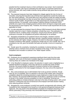 299
possible that the investment returns on their contributions may worsen. Such investment
returns are volatile, with Figure 5 illustrating the wide range in investment performance
across schemes, with many smaller schemes having achieved high gross returns over the
last 5 years.
135. The proposed measures have been designed to mitigate against the risk of a loss of
innovation, ensuring that innovative new schemes have opportunity to enter the market via
the ‘new entrant pathway’. This would allow such new entrants to enter the market provided
they can also demonstrate how they can grow their default arrangement to meet the required
minimum scale of £25bn, though there is no initial requirement for minimum scale as with
existing schemes. For example, multi-employer Collective Defined Contribution (CDC)
schemes are a type of new emerging pension scheme which will require a large scale, given
the requirement to pool longevity risks. Therefore, the minimum scale requirement will not be
applicable for these.
136. It is also estimated the proposed Value for Money (VfM) framework should offset potential
member costs from a loss in market competition, should they occur. The publication of
investment returns, enabling easier comparison, should ensure the DC pensions market
continues to innovate, be competitive and perform effectively for its members.
137. Alongside considerations of investment returns and charges, members could be
transferred into schemes which offer fewer services, impacting member experience, as well
as into schemes with higher charges. However, the extent to which their charges could
increase is limited by other policies, including the charge cap at 0.75% of AUM. Also, this is
considered a low risk, given the benefits that scale can provide in terms of a lowering of
costs.
138. Overall, given the uncertainty, including the uncertainty in scheme behaviour, these
potential costs to members have not been monetised at this stage. Further discussion on
competition and innovation is outlined in the ‘Wider impacts’ section.
Cost to employers
139. Employers are not expected to experience significant direct costs from the scale
measures, with a lack of information available regarding any potential indirect costs,
meaning these are unable to be monetised at this stage.
140. In the ‘Benefits for employers’ section, the reduction in search costs is highlighted as a
potential benefit for employers. Given they will have to consider the merits of fewer
schemes, this should simplify the selection of pension scheme for their employees.
However, particularly for the most engaged employers, this may come at the expense of
choice.
141. Also, some employers pay an administration fee to set-up pension schemes, though
many do not. It is possible, due to a reduction in the size of the market, that a removal of
competition allows the remaining schemes to newly implement or raise the size of these
fees. However, the proposed AUM thresholds should allow a significant number of schemes
to remain in the market, ensuring competition on cost is maintained. Schemes are
particularly unlikely to increase employer costs due to the risks of losing custom, with current
evidence529
finding that cost and convenience to the employer dominate decision-making
when selecting pension schemes.
142. Alongside this, some employers currently have specific arrangements with schemes, with
it possible for their employees to be moved to a more general arrangement because of the
measures. This may result in the administration processes for employers becoming more
difficult, particularly if they previously had a favourable bespoke arrangement in place.
529
See table 7.3: https://www.gov.uk/government/publications/department-for-work-and-pensions-employer-survey-
2022/department-for-work-and-pensions-employer-survey-2022-research-report#pensions
 