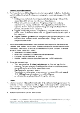 3
Summary Impact Assessment
1. The Pension Schemes Bill has 12 policies aimed at improving both the Defined Contribution
and Defined Benefit markets. The focus is on reshaping the pensions landscape with the Bill
seeking to:
▪ Build a pension market with fewer, larger, and better pension providers with the
scale and capability to invest in a wider range of asset classes.
▪ Deliver stronger member outcomes through supporting members during
accumulation by ensuring providers are delivering good value for money and
supporting decision-making at retirement through providing default decumulation
products, with later life income protections.
▪ Support employers by removing poor performing pension funds from the market,
provide access to alternative DB solutions, and opportunities to access the surplus in
their DB scheme.
▪ Support economic growth through strengthening the opportunity for pension funds
to invest in more productive assets, which often have a stronger home bias,
compared to other assets.
2. Individual Impact Assessments have been produced, where appropriate, for all measures.
These are in the annex of this document. However, to support the discussion and increase
transparency, the summary IA brings all of this information together to present a complete
picture for the Bill. This is with a view of:
o Summarising the headline findings.
o Highlighting the interactions between the different measures.
o Estimating the potential impacts on savers.
o Outlining the wider context and pensions landscape the Bill is addressing.
3. Overall, the analysis shows:
▪ There is an overall net direct saving to business of £34m per year from the
measures. There are further significant indirect benefits which could be accessed,
such as DB surplus, which further support businesses.
▪ Significant gains to pension savers.
▪ The reduction of multi-employer pension schemes from around 60 now to around
15-20 DC Megafunds estimated over the next 5 to 10 years.
▪ An estimated 20m people could benefit through the reforms1
.
Context
4. Automatic Enrolment (AE) was first introduced in 2012 and has led to a huge increase in the
number of workplace pension savers. 88% of eligible employees (over 20m) are now saving
into a workplace pension. The vast majority of these savers are saving into a Defined
Contribution (DC) workplace pension2
.
5. Workplace pensions are split into three markets:
1
Wealth & Assets Survey 2020-2022 (all DC pension holders not in payment) plus around 250,000 additional savers each year
over the next 10 years (DWP calculations based on ASHE)
2
https://www.gov.uk/government/collections/workplace-pension-participation-and-savings-trends
 