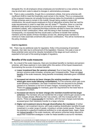 300
Alongside this, for all employers whose employees are transferred to a new scheme, there
may be short-term costs to adjust to changes in administrative processes.
143. There is also a possibility, though this is considered unlikely, that some schemes with
insufficient AUM to meet the thresholds could remain in the market. This is a consequence
of the proposed measures not actually forcing schemes below the thresholds to consolidate.
If these schemes were to remain in the market, though being unable to receive AE
contributions, this would require employers to find an alternative scheme (that has met the
scale requirements) in order to meet their own AE duties530
. Therefore, there is a risk that
additional costs would be required to be incurred by some employers. However, this is
considered unlikely, with it expected that these schemes will elect to leave the market given
the removal of their contributions’ inflow, with this being in their business interest.
Consequently, it is expected that they would seek a scheme to transfer their existing
members (and the assets of those members) across into, allowing those members to
continue to make automatic enrolment (AE) pension contributions. This will be monitored as
the policy develops.
Cost to regulators
144. There may be additional costs for regulators, firstly in the processing of exemption
requests, then later due to enforcement of the legislation. However, the scale or size of
these potential costs cannot be robustly monetised at this stage and such activity is
expected to form part of the existing budgets of regulators.
Benefits of the scale measures
145. As a result of the scale measures, there are monetised benefits to members and pension
schemes, with these explored in more detail within this section of the Impact Assessment.
Summarising the sources of monetised benefits:
a) Lower investment fees (for pension schemes): Due to lower fees, attainable as
pension scheme scale increases, schemes earn increased profits. These are direct
benefits of the scale measures, being benefits immediately attainable given increased
scale.
b) Increased net returns via lower charges (for existing members in schemes
which gain more scale following consolidation): For the schemes which gain more
scale following consolidation, the lower investment fees are assumed to be partially
passed-on to members in the form of lower charges, increasing their net returns.
These are indirect benefits for members, given the requirement for the lower fees to
be passed-on to them.
c) Increased net returns via lower charges (for members transferred into larger
schemes): The members who are transferred into a larger scheme gain access to the
lower charges already offered by their new scheme, with this increasing their net
returns. These are direct benefits for members, with the lower charges automatically
accessed given their necessary transfer to a larger scheme.
d) Higher net investment returns through diversification (for members): A further
increase in net investment returns, with scale enabling diversification benefits through
investment in a wider range of assets, including in private market assets. These have
the potential to outperform traditional portfolios on a risk-adjusted basis. Again, these
are indirect benefits of the scale measures, with pension schemes being required to
adjust their investment strategies in order for these benefits to accrue for members.
530
Employees must automatically enrol eligible employees into an automatic enrolment pension scheme, also making
contributions to their employee’s pension. Employer duties are explained in more detail here:
https://www.thepensionsregulator.gov.uk/en/document-library/automatic-enrolment-detailed-guidance/resources-employer-
duties-and-safeguards#c9b8c992b9ae41fe9e9ba6cbf0a8c2ab
 