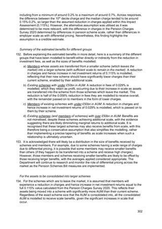 302
including from a minimum of around 0.2% to a maximum of around 0.7%. Across responses,
the difference between the 10th
decile charge and the median charge tended to be around
0.15%-0.2%, so larger than the assumed reduction in charges applied within this Impact
Assessment (0.115%). However, the alternative assumption was utilised as it was
determined to be more relevant, with the difference in charges in the Pension Charges
Survey 2020 determined by differences in pension scheme scale, rather than differences in
employer scale as with differential pricing. Nevertheless, this finding highlights the
assumption is a credible estimate.
Summary of the estimated benefits for different groups
152. Before explaining the estimated benefits in more detail, here is a summary of the different
groups that have been modelled to benefit either directly or indirectly from the reduction in
investment fees, as well as the sizes of benefits modelled:
a) Members whose assets are transferred from a smaller scheme (which leaves the
market) into a larger scheme (with sufficient scale to remain in the market): A reduction
in charges and hence increase in net investment returns of 0.115% is modelled,
reflecting that their new scheme should have significantly lower charges than their
current scheme, enabled by their additional scale.
b) Existing schemes with under £50bn in AUM: A reduction in fees of 0.029% is
modelled, which they retain as profit, occurring due to their increase in scale as assets
are transferred into the scheme from those schemes which leave the market. This
reduction is half of the 0.058% reduction in fees they are modelled to receive overall,
with the remainder passed on to members in the form of lower charges.
c) Members of existing schemes with under £50bn in AUM: A reduction in charges and
hence increase in net investment returns of 0.029% is modelled, which is passed on to
them by their scheme.
d) Existing schemes (and members of schemes) with over £50bn in AUM: Benefits are
not monetised, despite these schemes achieving additional scale, with the evidence
suggesting there are likely diminishing marginal returns to additional scale. It is
recognised that these largest schemes may also receive benefits from scale, with this
therefore being a conservative assumption that also simplifies the modelling, rather
than implementing a precise tapering of benefits as scale increases when such a
relationship is ultimately uncertain.
153. It is acknowledged there will likely be a distribution in the size of benefits received by
schemes and members. For example, due to some schemes having a wide range of charges
due to differential pricing, it is possible that some members may receive smaller benefits
than others (if they happen to be transferred into a scheme and receive high charges).
However, those members and schemes receiving smaller benefits are likely to be offset by
those receiving larger benefits, with the averages applied considered appropriate. The
Department will continue to research and monitor the role of differential pricing across the
market as the Pension Schemes Bill measures are implemented.
For the assets to be consolidated into larger schemes
154. For the schemes which are to leave the market, it is assumed that members will
experience a reduction in charges and hence increase in net investment returns equal to the
full 0.115% value calculated from the Pension Charges Survey 2020. This reflects their
assets being moved into a scheme with significantly more AUM than their current scheme.
Regardless of the exact scheme size that the AUM is consolidated into, all the consolidated
AUM is modelled to receive scale benefits, given the significant increases in scale that
occur.
 