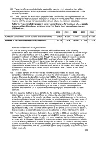 303
155. These benefits are modelled to be received by members only, given that they all join
much larger schemes, while the providers for these schemes leave the market and do not
receive any benefits.
156. Table 13 shows the AUM that is projected to be consolidated into larger schemes, for
which the projected value grows each year as a result of contributions inflow and investment
returns, with the annual increase in net investment returns for members calculated.
Table 13: The estimated increase in net investment returns for members whose assets
are consolidated into larger schemes, occurring due to them paying lower charges
(2024 prices)
2030 2031 2032 2033 2034
AUM to be consolidated (where scheme exits the market) £71bn £79bn £88bn £99bn £110bn
Increase in net investment returns for members £81m £91m £102m £114m £127m
For the existing assets in larger schemes
157. For the existing assets in larger schemes, which achieve more scale following
consolidation, it has also been modelled that lower investment fees will be accessed, though
only for schemes that have a level of AUM for which the available evidence suggests an
increase in scale can provide benefits. Though this evidence does not suggest one single
optimal size, it does point towards £25-50bn as a level where many benefits could be
achieved. Consequently, it is only the schemes that will remain in the market and are
projected to have under £50bn AUM in 2030 for which scale benefits are estimated. This is
projected to be around half of the schemes which remain in the market, with these being the
smallest of those remaining schemes, with an estimated £236bn of assets across these
schemes in 2030.
158. The scale benefits are modelled to be half of those attained by the assets being
consolidated into the larger schemes, given that the relative increase in scale achieved is
smaller. Therefore, the benefit is modelled as 0.058%. The decision to model the benefits at
half the size is somewhat arbitrary, with the true size of the benefits being received possibly
higher or lower than this, though applying a smaller rate of benefits is appropriate to reflect
the smaller increase in scale. Applying a factor of a half is consistent with other parts of the
Impact Assessment, such as the modelling of the share of benefits between pension
schemes and members (as is explained in the next paragraph) and considered our best
estimate.
159. It is assumed that half of these benefits for the existing assets in larger schemes,
occurring due to lower investment fees, are retained by schemes in the form of higher
profits. The remainder of the benefits have been modelled as being passed on to members
in the form of lower charges, enabling increased net investment returns. The exact share of
these benefits between members and schemes is ultimately unknown, being dependent on
scheme behaviour. For some schemes, who do not operate on a ‘for profit’ basis, the
assumption utilised will overestimate the benefits to pension schemes. However, this may be
counterbalanced by some schemes retaining more of the profits. Consequently, on balance,
this is viewed as a reasonable assumption in the absence of other evidence at this point.
160. The members and schemes that receive these benefits in 2030 are modelled to continue
receiving these until the end of the analysis period (2034), even as scheme AUM grows to
higher levels. Therefore, despite benefits only being monetised for the existing assets in
schemes with AUM under £50bn in 2030, the same members and schemes are modelled to
continue receiving benefits as scheme AUM grows above this £50bn cutoff. ‘Uprating’ of this
cutoff is not carried out, nor are benefits ceased, given the uncertainty existing regarding the
accrual of scale benefits, with the £50bn cutoff applied being supported by evidence but also
not an exact rule.
 