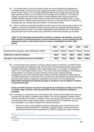 304
161. As outlined earlier, across the evidence there are various AUM levels suggested as
providing benefits, with some sources suggesting benefits continue to occur at very high
levels of scale. There is not one single estimated optimal size, though the evidence does
point towards £25-50bn as a level where many benefits can be achieved. The evidence
utilised to produce this range was based on several different years using sources from
multiple different countries, so there was not a fixed time window analysed, with no clear
indication that the ‘optimal range’ would move over time, or the rate at which it would move.
Consequently, any uprating would be arbitrary, so has been avoided.
162. Table 14 shows the estimated benefits from lower fees for the schemes that remain in the
market, as well as the members in these schemes, given the aggregate projected annual
AUM across these schemes. This AUM is aggregated across schemes with under £50bn in
projected 2030 AUM, which are the only schemes for which these benefits are modelled.
Table 14: The estimated scale benefits for pension schemes and members, occurring
either directly or indirectly because of lower investment fees, across schemes that are
projected to remain in the market and have assets consolidated into them (2024
prices)
2030 2031 2032 2033 2034
Existing AUM in schemes, where 2030 AUM < £50bn £236bn £265bn £298bn £335bn £377bn
Reduction in fees for schemes £68m £76m £86m £96m £108m
Increase in net investment returns for members £68m £76m £86m £96m £108m
163. As has already been explored, numerous reports support a reduction in investment fees
being achievable with additional scale, with the size of the estimated benefits being broadly
consistent with those calculated in this Impact Assessment. For example, Toby Nangle's
report532
for The People's Pension found: “The cost of externally managing a 10% allocation
of total Master Trust assets to private markets would be high. Applying external
management costs to the 2030 asset base yields annual fees ranging from £560 million to
£1.5 billion depending on the precise form of outsourcing. Developing high-functioning direct
internal private market management capabilities could reduce this cost significantly.
Reasonable estimates put projected savings to members in the hundreds of millions
of pounds each year.”
Scale can further improve net returns through the diversification benefits of investing
in a wider range of assets, with the potential for these to outperform traditional
portfolios
164. An increase in scale across the multi-employer DC market should enable more schemes
to access the full range of available asset classes. This can be expected to deliver further
net return benefits for members, in addition to the cost savings outlined above. For example,
by accessing a wider range of asset classes, asset allocations at arrangement level are
more diversified, so are better shielded from adverse outcomes.
• This can be seen in the analytical publication released as part of phase one of the
Pensions Investment Review533
. Stochastic actuarial analysis, commissioned from
GAD (Government Actuary's Department) by DWP to support the review, showed a
532
https://peoplespartnership.co.uk/wp-content/uploads/2025/01/Achieving-critical-mass-investing-in-private-markets-
report.pdf
533
See table 5 in: https://assets.publishing.service.gov.uk/media/673f3ca459aab43310b95a8d/pension-fund-investment-uk-
economy.pdf
 
