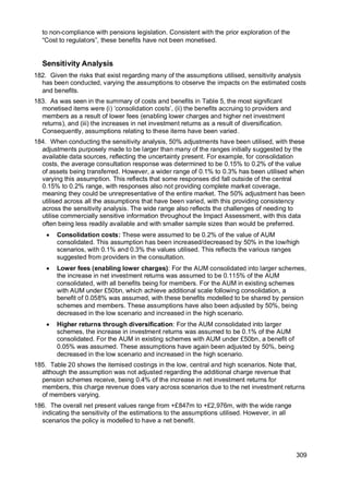309
to non-compliance with pensions legislation. Consistent with the prior exploration of the
“Cost to regulators”, these benefits have not been monetised.
Sensitivity Analysis
182. Given the risks that exist regarding many of the assumptions utilised, sensitivity analysis
has been conducted, varying the assumptions to observe the impacts on the estimated costs
and benefits.
183. As was seen in the summary of costs and benefits in Table 5, the most significant
monetised items were (i) ‘consolidation costs’, (ii) the benefits accruing to providers and
members as a result of lower fees (enabling lower charges and higher net investment
returns), and (iii) the increases in net investment returns as a result of diversification.
Consequently, assumptions relating to these items have been varied.
184. When conducting the sensitivity analysis, 50% adjustments have been utilised, with these
adjustments purposely made to be larger than many of the ranges initially suggested by the
available data sources, reflecting the uncertainty present. For example, for consolidation
costs, the average consultation response was determined to be 0.15% to 0.2% of the value
of assets being transferred. However, a wider range of 0.1% to 0.3% has been utilised when
varying this assumption. This reflects that some responses did fall outside of the central
0.15% to 0.2% range, with responses also not providing complete market coverage,
meaning they could be unrepresentative of the entire market. The 50% adjustment has been
utilised across all the assumptions that have been varied, with this providing consistency
across the sensitivity analysis. The wide range also reflects the challenges of needing to
utilise commercially sensitive information throughout the Impact Assessment, with this data
often being less readily available and with smaller sample sizes than would be preferred.
• Consolidation costs: These were assumed to be 0.2% of the value of AUM
consolidated. This assumption has been increased/decreased by 50% in the low/high
scenarios, with 0.1% and 0.3% the values utilised. This reflects the various ranges
suggested from providers in the consultation.
• Lower fees (enabling lower charges): For the AUM consolidated into larger schemes,
the increase in net investment returns was assumed to be 0.115% of the AUM
consolidated, with all benefits being for members. For the AUM in existing schemes
with AUM under £50bn, which achieve additional scale following consolidation, a
benefit of 0.058% was assumed, with these benefits modelled to be shared by pension
schemes and members. These assumptions have also been adjusted by 50%, being
decreased in the low scenario and increased in the high scenario.
• Higher returns through diversification: For the AUM consolidated into larger
schemes, the increase in investment returns was assumed to be 0.1% of the AUM
consolidated. For the AUM in existing schemes with AUM under £50bn, a benefit of
0.05% was assumed. These assumptions have again been adjusted by 50%, being
decreased in the low scenario and increased in the high scenario.
185. Table 20 shows the itemised costings in the low, central and high scenarios. Note that,
although the assumption was not adjusted regarding the additional charge revenue that
pension schemes receive, being 0.4% of the increase in net investment returns for
members, this charge revenue does vary across scenarios due to the net investment returns
of members varying.
186. The overall net present values range from +£847m to +£2,976m, with the wide range
indicating the sensitivity of the estimations to the assumptions utilised. However, in all
scenarios the policy is modelled to have a net benefit.
 