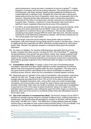 311
recent phenomenon, having only been in existence for around a decade545
, a higher
proportion of members will soon be entering retirement. This should lead to a slowing
of AUM growth, with these members ceasing making additional contributions and
instead beginning to withdraw funds. Alongside this, there has been a strong stock
market rebound since the Covid-19 pandemic, which may not necessarily hold in the
long-term. Adjusting growth rates downwards is also a conservative assumption,
accounting for the nature of compounding, whereby outcomes are extremely sensitive
to growth rates. Therefore, a small error in assumed growth rates would have a
significant impact, negatively influencing the accuracy of the projections.
• For GPPs, annual AUM growth of 10% has been assumed across all schemes. Given
that less time-series data exists than for Master Trusts, this reflects sensible
assumptions on investment returns and contributions. This was also validated by
comparing to the growth amongst GPPs for which data does exist, with data sources
including the Chair Statements published by schemes, with this also showing around
10% annual growth over recent years.
189. Given the length of the time period analysed, these growth rates are sensitive
assumptions, with small changes having a large impact on results in the later years. There is
an additional risk that, particularly for GPPs, that there is limited evidence to inform these
growth rates. However, the approach adopted is considered robust given the available
information.
190. As means of validation, the resulting AUM projections calculated were found to be
broadly consistent with other sources, including the PPI’s ‘DC Future Book’546
, supporting
the appropriateness of the growth rate assumptions utilised. Also, despite projected AUM
values being very sensitive these growth rates, there was found to be a relatively limited
impact on the number of schemes projected to be leaving the market when varying these,
with schemes generally projected to have AUM levels either far higher or far lower than the
thresholds.
191. Consolidation costs (Red): To assign a value to the cost of consolidating assets,
consultation responses have been utilised relating to provider experiences of combining
default funds and arrangements together within the same organisation. This does pose a
risk, given that the question used related to the internal consolidation of assets by an
individual pension scheme, rather than the consolidation of assets between schemes.
192. Responses gave an indication of the costs of consolidation, with transaction costs being
noted as the main cost. Though a range of estimates were provided for these costs, the
average response was determined to be 0.15% to 0.2% of the value of assets being
transferred. Alongside transaction costs, various other costs were noted including legal,
consultancy and communication costs, though the scale of these costs was less readily
provided. Given these ‘other costs’ are harder to monetise, the overall cost of consolidation
is assumed to be 0.2% of the value of assets transferred, being at the higher end of the
estimated value of transaction costs. Utilising the upper limit of the range is a conservative
approach, taken due to the amount of uncertainty present while also attempting to account
for the other costs.
193. Size of the reduction in investment fees (Red): The Pension Charges Survey 2020547
provides the average ongoing charge for schemes of different sizes, breaking these down by
scheme type. The scheme sizes are separated by numbers of members, with the largest
sizes being “100-999” and “1,000+”. The difference in charges between these two largest
scheme sizes is calculated for both contract-based schemes (being 0.13%) and Master Trust
schemes (0.10%), with the average taken and used to estimate scale benefits.
545
https://www.thepensionsregulator.gov.uk/en/media-hub/speeches-and-speakers/the-evolution-of-master-trust-supervision
546
https://www.pensionspolicyinstitute.org.uk/media/hbrgvfw5/20240926-the-dc-future-book-2024-final.pdf
547
https://www.gov.uk/government/publications/pension-charges-survey-2020-charges-in-defined-contribution-pension-
schemes/pension-charges-survey-2020-charges-in-defined-contribution-pension-schemes
 