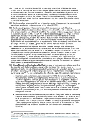 312
194. There is a risk that the scheme sizes in the survey differ to the scheme sizes in the
current market, meaning the reduction in charges applied may be inappropriate. However,
schemes have grown since the survey was conducted, with there being large variability in
scheme membership, with some schemes having membership in the low thousands and
some having membership in the millions. Therefore, given this variability in scheme size,
which is significantly larger than that shown by the survey, the charge differential applied is
considered appropriate.
195. For the smallest schemes which are to leave the market, it is assumed that members will
experience a reduction in charges equal to this value (0.115%).
196. For the existing assets in larger schemes, which achieve more scale following
consolidation, it has also been modelled that lower investment fees will be accessed, though
only for schemes that are sufficiently small that the available evidence suggests an increase
in scale can provide benefits. Though this evidence does not suggest one single estimated
optimal size, it does point towards £25-50bn as a level where many benefits could be
achieved. Consequently, it is only the schemes that will remain in the market and are
projected to have under £50bn AUM in 2030 for which scale benefits are estimated. These
scale benefits are modelled to be half of those attained by the assets being consolidated into
the larger schemes (so 0.058%), given that the relative increase in scale is smaller.
197. These are sensitive assumptions, with small changes having a large impact upon
monetisation. It is assumed that half of these benefits are retained by schemes, due to the
lower investment fees, with the remainder of the benefits passed-on to members in the form
of lower charges, enabling increased net investment returns. The exact share of these
benefits between members and schemes is ultimately unknown, being dependent on
scheme behaviour. For some schemes, who do not operate on a ‘for profit’ basis, the
assumption utilised will overestimate the benefits to pension schemes. However, this may be
counterbalanced by some schemes retaining more of the profits. Consequently, on balance,
this is viewed as a reasonable assumption.
198. Size of the diversification benefits (Red): A range of estimates are available regarding
the potential uplift that diversification can provide. Alongside there being a range of
estimates, it is also important to recognise that future returns are uncertain, being dependent
on scheme behaviour, with evidence on private market outperformance impacted by
survivorship bias548
. The key insights utilised to inform the size of the estimated benefits are:
• Stochastic, actuarial analysis, commissioned from GAD (Government Actuary's
Department) by DWP to support phase one of the Pensions Investment Review549
.
This found a portfolio with 10% private markets allocation to outperform a ‘baseline’
(public markets) portfolio by 2% on a net, risk-adjusted basis over 30 years. When
subsequently calculating the annual benefit, if taking a simple division (i.e. dividing 2%
equally across 30 years) or accounting for compound growth (i.e. calculating the
annual growth rate which, when compounded, results in a 2% benefit over 30 years),
the result (when rounded) is a 0.07% annual improvement in net investment returns
from private markets.
• Many institutional capital market assumptions expect a long-term premium for holding
the wider alternative asset types that scale should allow access to. For example, each
of JP Morgan, Amundi and Blackrock project private markets (including private debt
and infrastructure) to outperform public markets in their publicly available assumptions.
This outperformance is often by a larger margin than the 0.07% established by GAD,
given that GAD use a different set of capital market assumptions (supplied by
Moody’s).
548
“Survivorship bias” is where the assessment of an asset is determined only by the performance of existing assets in the
market, discounting those that have previously left the market.
549
See table 5 in: https://assets.publishing.service.gov.uk/media/673f3ca459aab43310b95a8d/pension-fund-investment-uk-
economy.pdf
 