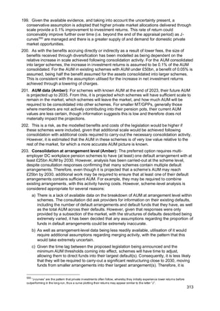 313
199. Given the available evidence, and taking into account the uncertainty present, a
conservative assumption is adopted that higher private market allocations delivered through
scale provide a 0.1% improvement to investment returns. This rate of return could
conceivably improve further over time (i.e. beyond the end of the appraisal period) as J-
curves550
are managed and there is a greater supply of and demand for domestic private
market opportunities.
200. As with the benefits accruing directly or indirectly as a result of lower fees, the size of
benefits received through diversification has been modelled as being dependent on the
relative increase in scale achieved following consolidation activity. For the AUM consolidated
into larger schemes, the increase in investment returns is assumed to be 0.1% of the AUM
consolidated. For the AUM in existing schemes with AUM under £50bn, a benefit of 0.05% is
assumed, being half the benefit assumed for the assets consolidated into larger schemes.
This is consistent with the assumption utilised for the increase in net investment returns
achieved through a lowering of charges.
201. AUM data (Amber): For schemes with known AUM at the end of 2023, their future AUM
is projected up to 2035. From this, it is projected which schemes will have sufficient scale to
remain in the market, which schemes will leave the market, and how much AUM will be
required to be consolidated into other schemes. For smaller MT/GPPs, generally those
where members are not actively contributing into their pension pots, their current AUM
values are less certain, though information suggests this is low and therefore does not
materially impact the projections.
202. This is a risk, as the modelled benefits and costs of the legislation would be higher if
these schemes were included, given that additional scale would be achieved following
consolidation with additional costs required to carry-out the necessary consolidation activity.
However, it is estimated that the AUM in these schemes is of very low value relative to the
rest of the market, for which a more accurate AUM picture is known.
203. Consolidation at arrangement level (Amber): The preferred option requires multi-
employer DC workplace pension schemes to have (at least) one default arrangement with at
least £25bn AUM by 2030. However, analysis has been carried-out at the scheme level,
despite consultation responses confirming that many schemes contain multiple default
arrangements. Therefore, even though it is projected that a scheme’s AUM may reach
£25bn by 2030, additional work may be required to ensure that at least one of their default
arrangements contains sufficient AUM. For example, they may be required to combine
existing arrangements, with this activity having costs. However, scheme-level analysis is
considered appropriate for several reasons:
a) There is a lack of available data on the breakdown of AUM at arrangement level within
schemes. The consultation did ask providers for information on their existing defaults,
including the number of default arrangements and default funds that they have, as well
as the total AUM across their defaults. However, given that responses were only
provided by a subsection of the market, with the structures of defaults described being
extremely varied, it has been decided that any assumptions regarding the proportion of
funds in default arrangements could be extremely inaccurate.
b) As well as arrangement-level data being less readily available, utilisation of it would
require additional assumptions regarding merging activity, with the pattern that this
would take extremely uncertain.
c) Given the time lag between the proposed legislation being announced and the
minimum AUM thresholds coming into effect, schemes will have time to adjust,
allowing them to direct funds into their largest default(s). Consequently, it is less likely
that they will be required to carry-out a significant restructuring close to 2030, moving
funds from smaller arrangements into their largest arrangement(s). Therefore, it is
550
“J-curves” are the pattern that private investments often follow, whereby they initially experience lower returns before
outperforming in the long-run, thus a curve plotting their returns may appear similar to the letter “J”.
 