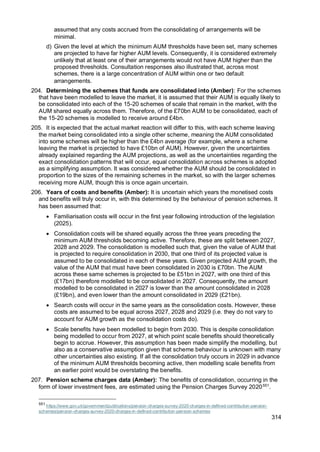 314
assumed that any costs accrued from the consolidating of arrangements will be
minimal.
d) Given the level at which the minimum AUM thresholds have been set, many schemes
are projected to have far higher AUM levels. Consequently, it is considered extremely
unlikely that at least one of their arrangements would not have AUM higher than the
proposed thresholds. Consultation responses also illustrated that, across most
schemes, there is a large concentration of AUM within one or two default
arrangements.
204. Determining the schemes that funds are consolidated into (Amber): For the schemes
that have been modelled to leave the market, it is assumed that their AUM is equally likely to
be consolidated into each of the 15-20 schemes of scale that remain in the market, with the
AUM shared equally across them. Therefore, of the £70bn AUM to be consolidated, each of
the 15-20 schemes is modelled to receive around £4bn.
205. It is expected that the actual market reaction will differ to this, with each scheme leaving
the market being consolidated into a single other scheme, meaning the AUM consolidated
into some schemes will be higher than the £4bn average (for example, where a scheme
leaving the market is projected to have £10bn of AUM). However, given the uncertainties
already explained regarding the AUM projections, as well as the uncertainties regarding the
exact consolidation patterns that will occur, equal consolidation across schemes is adopted
as a simplifying assumption. It was considered whether the AUM should be consolidated in
proportion to the sizes of the remaining schemes in the market, so with the larger schemes
receiving more AUM, though this is once again uncertain.
206. Years of costs and benefits (Amber): It is uncertain which years the monetised costs
and benefits will truly occur in, with this determined by the behaviour of pension schemes. It
has been assumed that:
• Familiarisation costs will occur in the first year following introduction of the legislation
(2025).
• Consolidation costs will be shared equally across the three years preceding the
minimum AUM thresholds becoming active. Therefore, these are split between 2027,
2028 and 2029. The consolidation is modelled such that, given the value of AUM that
is projected to require consolidation in 2030, that one third of its projected value is
assumed to be consolidated in each of these years. Given projected AUM growth, the
value of the AUM that must have been consolidated in 2030 is £70bn. The AUM
across these same schemes is projected to be £51bn in 2027, with one third of this
(£17bn) therefore modelled to be consolidated in 2027. Consequently, the amount
modelled to be consolidated in 2027 is lower than the amount consolidated in 2028
(£19bn), and even lower than the amount consolidated in 2029 (£21bn).
• Search costs will occur in the same years as the consolidation costs. However, these
costs are assumed to be equal across 2027, 2028 and 2029 (i.e. they do not vary to
account for AUM growth as the consolidation costs do).
• Scale benefits have been modelled to begin from 2030. This is despite consolidation
being modelled to occur from 2027, at which point scale benefits should theoretically
begin to accrue. However, this assumption has been made simplify the modelling, but
also as a conservative assumption given that scheme behaviour is unknown with many
other uncertainties also existing. If all the consolidation truly occurs in 2029 in advance
of the minimum AUM thresholds becoming active, then modelling scale benefits from
an earlier point would be overstating the benefits.
207. Pension scheme charges data (Amber): The benefits of consolidation, occurring in the
form of lower investment fees, are estimated using the Pension Charges Survey 2020551
.
551
https://www.gov.uk/government/publications/pension-charges-survey-2020-charges-in-defined-contribution-pension-
schemes/pension-charges-survey-2020-charges-in-defined-contribution-pension-schemes
 