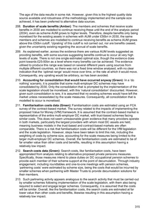 315
The age of the data results in some risk. However, given this is the highest quality data
source available and robustness of the methodology implemented and the sample size
achieved, it has been preferred to alternative data sources.
208. Duration of scale benefits (Amber): The members and schemes that receive scale
benefits in 2030 are modelled to continue receiving these until the end of the analysis period
(2034), even as scheme AUM grows to higher levels. Therefore, despite benefits only being
monetised for the existing assets in schemes with AUM under £50bn in 2030, the same
members and schemes are modelled to continue receiving benefits as scheme AUM grows
above this £50bn cutoff. ‘Uprating’ of this cutoff is not carried out, nor are benefits ceased,
given the uncertainty existing regarding the accrual of scale benefits.
209. As explained earlier, across the evidence there are various AUM levels suggested as
providing benefits, with some sources suggesting benefits continue to occur at very high
levels of scale. There is not one single estimated optimal size, though the evidence does
point towards £25-50bn as a level where many benefits can be achieved. The evidence
utilised to produce this range was based on several different years using sources from
multiple different countries, so there was not a fixed time window analysed, with no clear
indication that the ‘optimal range’ would move over time, or the rate at which it would move.
Consequently, any uprating would be arbitrary, so has been avoided.
210. Accounting for consolidation that would have occurred anyway (Green): In a ‘do
nothing’ scenario, it is possible that some multi-employer DC schemes may have
consolidated by 2030. Only the consolidation that is prompted by the implementation of the
scale legislation should be monetised, with this ‘natural consolidation’ discounted. However,
given such consolidation is rare, it is assumed that no existing schemes would have left the
market unless necessitated by the scale measures. Consequently, all consolidation that is
modelled to occur is monetised.
211. Familiarisation costs data (Green): Familiarisation costs are estimated using an FCA
survey of the contract-based market. The survey related to the impacts of implementing the
proposed Value for Money (VfM) framework. It is assumed that the contract-based market is
representative of the entire multi-employer DC market, with trust-based schemes facing
similar costs. This does not seem unreasonable given evidence that many providers operate
in both markets, particularly the largest providers with whom most DC assets are held,
meaning business models in the trust-based and contract-based markets are often
comparable. There is a risk that familiarisation costs will be different for the VfM legislation
and the scale legislation. However, steps have been taken to limit this risk, including the
weighting of costs by scheme size, accounting for the scale measures being limited to the
larger multi-employer DC schemes. Overall, the familiarisation costs are estimated to be of
far smaller value than other costs and benefits, resulting in this assumption having a
relatively low impact.
212. Search costs data (Green): Search costs, like familiarisation costs, have been
appropriated from analysis relating to alternative proposed private pensions measures.
Specifically, those measures intend to place duties on DC occupational pension schemes to
provide each member of their scheme support at the point of decumulation. Through industry
engagement, including roundtables and one-to-one meetings with pension schemes,
‘partnering costs’ were estimated by scheme size, being the costs that would be incurred by
smaller schemes when partnering with Master Trusts to provide decumulation solutions for
their members.
213. Such partnering activity appears analogous to the search activity that must be carried-out
by smaller schemes following implementation of the scale legislation, with them also being
required to select and engage larger schemes. Consequently, it is assumed that the costs
will be similar. Overall, like the familiarisation costs, the search costs are estimated at far
lower value than other costs and benefits, likewise resulting in this assumption having a
relatively low impact.
 