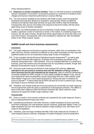 316
Policy risks/assumptions:
214. Reduction in market competition (Amber): There is a risk that excessive consolidation
reduces competition in the market, removing the pressure on schemes to innovate to lower
charges and improve investment performance or product offerings.
215. This risk could be amplified by the schemes with AUM currently under the proposed
thresholds becoming less attractive to employers, reducing their inflows of additional
members and making it less likely that they can grow their AUM to meet the thresholds.
Consequently, they may be more likely to be required to leave the market, with the result
again being a loss of market competition.
216. However, the AUM thresholds are set at a level that, at least initially, is projected to
enable a significant number of schemes to remain in the market. If considering longer time
horizons, the risk does increase, though there will be opportunities to review the policy over
such time horizons. Consequently, this is not considered a material risk, with this detailed
further in the “Wider impacts” section.
SaMBA (small and micro business assessment)
Exemptions
217. The scale measures are focused on pension schemes, rather than on businesses in the
wider economy. Pension schemes are different to many other businesses as they may hold
significant assets but do not necessarily employ large number of employees.
218. To be consistent with the Pensions Dashboard Impact Assessment552
, as well as with
other Pension Schemes Bill measures, small and micro businesses are defined as DC
schemes having fewer than 1,000 members. This is an imperfect definition of a small/micro
business, given that scheme size and employer size do not perfectly correlate, though best
attempts to estimate the impact on smaller schemes.
219. Given the scale measures are limited to multi-employer DC schemes, there are
estimated to be zero pension schemes that meet the definition of being a small or
micro business that are also impacted by the measures. Data on scheme membership is
not readily available for GPPs, though it is more widely available for Master Trusts, with all
such schemes for which membership is known being larger than the 1,000-member cutoff.
Given Master Trusts are a more recent phenomenon, having only been in existence for
around a decade553
, it seems likely that all GPPs will also be of such a scheme size, having
had longer to accrue members and assets.
220. Therefore, even though small and micro businesses are not exempt, the scale measures
will not impact them given the policy is restricted to multi-employer schemes. This differs to
some of the other measures within the Pension Schemes Bill, which unlike the scale
measures do impact the smaller single employer trusts.
Proportionality
221. Given no small or micro pension schemes are impacted by the scale measures, there is
also no disproportionate impact upon them.
222. Considering businesses in the wider economy, smaller employers do more commonly
enrol their employees into multi-employer pension schemes, particularly Master Trusts. It is
larger employers who are more likely to operate a single employer trust, with these out of
scope for the legislation.
223. Therefore, given the large monetised benefits of the scale measures for members of
multi-employer pension schemes, employees of smaller employers could be expected to
552
Pensions Dashboards Impact Assessment https://www.legislation.gov.uk/ukia/2022/81/pdfs/ukia_20220081_en.pdf
553
https://www.thepensionsregulator.gov.uk/en/media-hub/speeches-and-speakers/the-evolution-of-master-trust-supervision
 