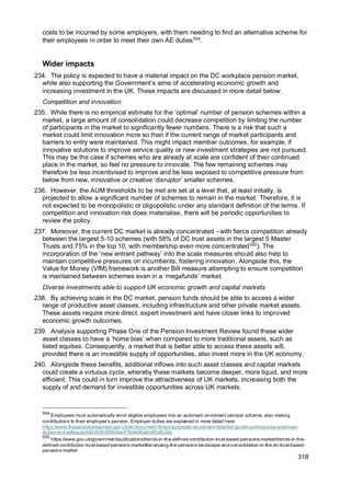 318
costs to be incurred by some employers, with them needing to find an alternative scheme for
their employees in order to meet their own AE duties554
.
Wider impacts
234. The policy is expected to have a material impact on the DC workplace pension market,
while also supporting the Government’s aims of accelerating economic growth and
increasing investment in the UK. These impacts are discussed in more detail below.
Competition and innovation
235. While there is no empirical estimate for the ‘optimal’ number of pension schemes within a
market, a large amount of consolidation could decrease competition by limiting the number
of participants in the market to significantly fewer numbers. There is a risk that such a
market could limit innovation more so than if the current range of market participants and
barriers to entry were maintained. This might impact member outcomes, for example, if
innovative solutions to improve service quality or new investment strategies are not pursued.
This may be the case if schemes who are already at scale are confident of their continued
place in the market, so feel no pressure to innovate. The few remaining schemes may
therefore be less incentivised to improve and be less exposed to competitive pressure from
below from new, innovative or creative ‘disruptor’ smaller schemes.
236. However, the AUM thresholds to be met are set at a level that, at least initially, is
projected to allow a significant number of schemes to remain in the market. Therefore, it is
not expected to be monopolistic or oligopolistic under any standard definition of the terms. If
competition and innovation risk does materialise, there will be periodic opportunities to
review the policy.
237. Moreover, the current DC market is already concentrated - with fierce competition already
between the largest 5-10 schemes (with 58% of DC trust assets in the largest 5 Master
Trusts and 75% in the top 10, with membership even more concentrated555
). The
incorporation of the ‘new entrant pathway’ into the scale measures should also help to
maintain competitive pressures on incumbents, fostering innovation. Alongside this, the
Value for Money (VfM) framework is another Bill measure attempting to ensure competition
is maintained between schemes even in a ‘megafunds’ market.
Diverse investments able to support UK economic growth and capital markets
238. By achieving scale in the DC market, pension funds should be able to access a wider
range of productive asset classes, including infrastructure and other private market assets.
These assets require more direct, expert investment and have closer links to improved
economic growth outcomes.
239. Analysis supporting Phase One of the Pension Investment Review found these wider
asset classes to have a ‘home bias’ when compared to more traditional assets, such as
listed equities. Consequently, a market that is better able to access these assets will,
provided there is an investible supply of opportunities, also invest more in the UK economy.
240. Alongside these benefits, additional inflows into such asset classes and capital markets
could create a virtuous cycle, whereby these markets become deeper, more liquid, and more
efficient. This could in turn improve the attractiveness of UK markets, increasing both the
supply of and demand for investible opportunities across UK markets.
554
Employees must automatically enrol eligible employees into an automatic enrolment pension scheme, also making
contributions to their employee’s pension. Employer duties are explained in more detail here:
https://www.thepensionsregulator.gov.uk/en/document-library/automatic-enrolment-detailed-guidance/resources-employer-
duties-and-safeguards#c9b8c992b9ae41fe9e9ba6cbf0a8c2ab
555
https://www.gov.uk/government/publications/trends-in-the-defined-contribution-trust-based-pensions-market/trends-in-the-
defined-contribution-trust-based-pensions-market#analysing-the-pensions-landscape-and-consolidation-in-the-dc-trust-based-
pensions-market
 