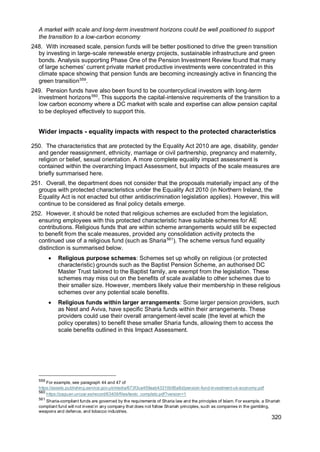 320
A market with scale and long-term investment horizons could be well positioned to support
the transition to a low-carbon economy
248. With increased scale, pension funds will be better positioned to drive the green transition
by investing in large-scale renewable energy projects, sustainable infrastructure and green
bonds. Analysis supporting Phase One of the Pension Investment Review found that many
of large schemes’ current private market productive investments were concentrated in this
climate space showing that pension funds are becoming increasingly active in financing the
green transition559
.
249. Pension funds have also been found to be countercyclical investors with long-term
investment horizons560
. This supports the capital-intensive requirements of the transition to a
low carbon economy where a DC market with scale and expertise can allow pension capital
to be deployed effectively to support this.
Wider impacts - equality impacts with respect to the protected characteristics
250. The characteristics that are protected by the Equality Act 2010 are age, disability, gender
and gender reassignment, ethnicity, marriage or civil partnership, pregnancy and maternity,
religion or belief, sexual orientation. A more complete equality impact assessment is
contained within the overarching Impact Assessment, but impacts of the scale measures are
briefly summarised here.
251. Overall, the department does not consider that the proposals materially impact any of the
groups with protected characteristics under the Equality Act 2010 (in Northern Ireland, the
Equality Act is not enacted but other antidiscrimination legislation applies). However, this will
continue to be considered as final policy details emerge.
252. However, it should be noted that religious schemes are excluded from the legislation,
ensuring employees with this protected characteristic have suitable schemes for AE
contributions. Religious funds that are within scheme arrangements would still be expected
to benefit from the scale measures, provided any consolidation activity protects the
continued use of a religious fund (such as Sharia561
). The scheme versus fund equality
distinction is summarised below.
• Religious purpose schemes: Schemes set up wholly on religious (or protected
characteristic) grounds such as the Baptist Pension Scheme, an authorised DC
Master Trust tailored to the Baptist family, are exempt from the legislation. These
schemes may miss out on the benefits of scale available to other schemes due to
their smaller size. However, members likely value their membership in these religious
schemes over any potential scale benefits.
• Religious funds within larger arrangements: Some larger pension providers, such
as Nest and Aviva, have specific Sharia funds within their arrangements. These
providers could use their overall arrangement-level scale (the level at which the
policy operates) to benefit these smaller Sharia funds, allowing them to access the
scale benefits outlined in this Impact Assessment.
559
For example, see paragraph 44 and 47 of
https://assets.publishing.service.gov.uk/media/673f3ca459aab43310b95a8d/pension-fund-investment-uk-economy.pdf
560
https://zaguan.unizar.es/record/63409/files/texto_completo.pdf?version=1
561
Sharia-compliant funds are governed by the requirements of Sharia law and the principles of Islam. For example, a Shariah
compliant fund will not invest in any company that does not follow Shariah principles, such as companies in the gambling,
weapons and defence, and tobacco industries.
 
