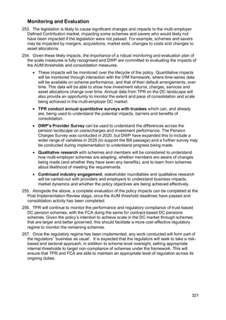 321
Monitoring and Evaluation
253. The legislation is likely to cause significant changes and impacts to the multi-employer
Defined Contribution market, impacting some schemes and savers who would likely not
have been impacted if the legislation were not passed. For example, schemes and savers
may be impacted by mergers, acquisitions, market exits, changes to costs and changes to
asset allocations.
254. Given these likely impacts, the importance of a robust monitoring and evaluation plan of
the scale measures is fully recognised and DWP are committed to evaluating the impacts of
the AUM thresholds and consolidation measures.
• These impacts will be monitored over the lifecycle of the policy. Quantitative impacts
will be monitored through interaction with the VfM framework, where time-series data
will be available on scheme performance, and that of their default arrangements, over
time. This data will be able to show how investment returns, charges, services and
asset allocations change over time. Annual data from TPR on the DC landscape will
also provide an opportunity to monitor the extent and pace of consolidation and scale
being achieved in the multi-employer DC market.
• TPR conduct annual quantitative surveys with trustees which can, and already
are, being used to understand the potential impacts, barriers and benefits of
consolidation.
• DWP’s Provider Survey can be used to understand the differences across the
pension landscape on costs/charges and investment performance. The Pension
Charges Survey was conducted in 2020, but DWP have expanded this to include a
wider range of variables in 2025 (to support the Bill passage) and a further survey may
be conducted during implementation to understand progress being made.
• Qualitative research with schemes and members will be considered to understand
how multi-employer schemes are adapting, whether members are aware of changes
being made (and whether they have seen any benefits), and to learn from schemes
about likelihood of meeting the requirements.
• Continued industry engagement, stakeholder roundtables and qualitative research
will be carried-out with providers and employers to understand business impacts,
market dynamics and whether the policy objectives are being achieved effectively.
255. Alongside the above, a complete evaluation of the policy impacts can be completed at the
Post Implementation Review stage, once the AUM threshold deadlines have passed and
consolidation activity has been completed.
256. TPR will continue to monitor the performance and regulatory compliance of trust-based
DC pension schemes, with the FCA doing the same for contract-based DC pensions
schemes. Given the policy’s intention to achieve scale in the DC market through schemes
that are larger and better governed, this should facilitate a more cost-effective regulatory
regime to monitor the remaining schemes.
257. Once the regulatory regime has been implemented, any work conducted will form part of
the regulators’ ‘business as usual’. It is expected that the regulators will seek to take a risk-
based and sectoral approach, in addition to scheme level oversight, setting appropriate
internal thresholds to target non-compliance of schemes under the framework. This will
ensure that TPR and FCA are able to maintain an appropriate level of regulation across its
ongoing duties.
 